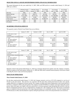 SELECTED ANNUAL AND SIX MONTH PERIOD ENDING FINANCIAL INFORMATION

The annual information for the years ended July 31, 2007, 2008, and 2009 and the six months ended January 31, 2010 and
2009, are as follows:

                             6 Months Ended        6 Months Ended           Year Ended         Year Ended         Year Ended
                             January 31, 2010      January 31, 2009        July 31, 2009      July 31, 2008      July 31, 2007
Revenue                            $Nil                  $Nil                   $Nil               $Nil               $Nil
Interest Income                  $19,799               $20,175                $21,428            $97,651            $4,592
Net Loss                        $(141,400)            $(137,181)            $(321,696)        $(1,506,866)        $(851,908)
Net Loss Per Share                (0.00)                (0.00)                $(0.01)            $(0.04)            $(0.05)
Total Assets                    $1,980,145            $2,244,928            $2,099,195         $2,580,628         $4,022,110
Long Term Liabilities              $Nil                  $Nil                   $Nil               $Nil               $Nil
Dividends                          $Nil                  $Nil                   $Nil               $Nil               $Nil


QUARTERLY FINANCIAL RESULTS

The quarterly results of Pacific Coast Nickel Corp. are as follows:

                               January 31, 2010         October 31, 2009            July 31, 2009             April 30, 2009
 (a) Net sales or total
 revenues                                         $0                       $0                       $0                         $0
 (b) Loss before extraordinary items
 - total                                 $(71,678)                $(69,722)                 $(111,240)                 $(62,264)
 - per share undiluted                     $(0.00)                  $(0.00)                    $(0.01)                   $(0.00)
 - per share diluted                       $(0.00)                  $(0.00)                    $(0.01)                   $(0.00)
 (c) Net Loss
 - total                                 $(71,678)                $(69,722)                 $(111,240)                 $(62,264)
 - per share undiluted                     $(0.00)                  $(0.00)                    $(0.01)                   $(0.00)
 - per share diluted                       $(0.00)                  $(0.00)                    $(0.01)                   $(0.00)


                               January 31, 2009         October 31, 2008            July 31, 2008             April 30, 2008
 (a) Net sales or total
 revenues                                         $0                       $0                       $0                         $0
 (b) Loss before extraordinary items
 - total                                 $(72,551)                $(64,630)                $(1,478,045)                 $75,525
 - per share undiluted                     $(0.00)                  $(0.00)                     $(0.04)                   $0.00
 - per share diluted                       $(0.00)                  $(0.00)                     $(0.04)                   $0.00
 (c) Net Loss
 - total                                 $(72,551)                $(64,630)                $(1,478,045)                 $75,525
 - per share undiluted                     $(0.00)                  $(0.00)                     $(0.04)                   $0.00
 - per share diluted                       $(0.00)                  $(0.00)                     $(0.04)                   $0.00


Quarterly results for the period ended January 31, 2010 was consistent with previous quarters since the company’s inception,
with the exception of the fourth quarter ending July 31, 2009 and 2008 which contained mineral property write-downs related
to the Big Nic, Devil’s Lake and Arizona properties

RESULTS OF OPERATIONS

Three Months Ended January 31, 2010

For the three month period ended January 31, 2010, the Company incurred a net loss of $71,678 compared to a net loss of
$72,551 in the prior period. The total loss was consistent with the prior three month period however there were specific
notable differences as compared to the prior period. The company recorded stock based compensation in the current period of
$32,765 as compared to $Nil in the prior period. The company recorded $29,080 less in Salaries and wages during the current
period. Salary and wages were higher in the prior period due to severance payments made during that time and due to the fact
that key management positions are now compensated by consulting fees. The Company had a $13,198 increase in unrealized
gains as compared to the prior period due to the improving performance of its marketable securities. Also the Company had a
$7,956 decrease in office and miscellaneous expenses during the period due to lower rent and promotional costs incurred as
 
