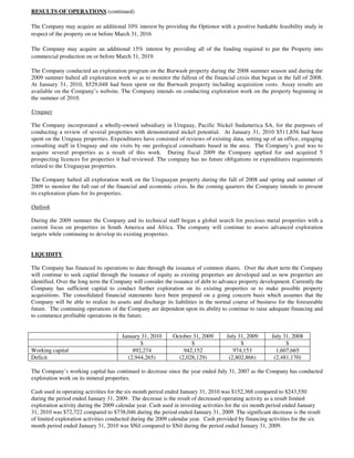 RESULTS OF OPERATIONS (continued)

The Company may acquire an additional 10% interest by providing the Optionor with a positive bankable feasibility study in
respect of the property on or before March 31, 2016

The Company may acquire an additional 15% interest by providing all of the funding required to put the Property into
commercial production on or before March 31, 2019.

The Company conducted an exploration program on the Burwash property during the 2008 summer season and during the
2009 summer halted all exploration work so as to monitor the fallout of the financial crisis that began in the fall of 2008.
At January 31, 2010, $529,048 had been spent on the Burwash property including acquisition costs. Assay results are
available on the Company’s website. The Company intends on conducting exploration work on the property beginning in
the summer of 2010.

Uruguay

The Company incorporated a wholly-owned subsidiary in Uruguay, Pacific Nickel Sudamerica SA, for the purposes of
conducting a review of several properties with demonstrated nickel potential. At January 31, 2010 $511,856 had been
spent on the Uruguay properties. Expenditures have consisted of reviews of existing data, setting up of an office, engaging
consulting staff in Uruguay and site visits by our geological consultants based in the area. The Company’s goal was to
acquire several properties as a result of this work. During fiscal 2009 the Company applied for and acquired 5
prospecting licences for properties it had reviewed. The company has no future obligations or expenditures requirements
related to the Uruguayan properties.

The Company halted all exploration work on the Uruguayan property during the fall of 2008 and spring and summer of
2009 to monitor the fall out of the financial and economic crisis. In the coming quarters the Company intends to present
its exploration plans for its properties.

Outlook

During the 2009 summer the Company and its technical staff began a global search for precious metal properties with a
current focus on properties in South America and Africa. The company will continue to assess advanced exploration
targets while continuing to develop its existing properties.


LIQUIDITY

The Company has financed its operations to date through the issuance of common shares. Over the short term the Company
will continue to seek capital through the issuance of equity as existing properties are developed and as new properties are
identified. Over the long term the Company will consider the issuance of debt to advance property development. Currently the
Company has sufficient capital to conduct further exploration on its existing properties or to make possible property
acquisitions. The consolidated financial statements have been prepared on a going concern basis which assumes that the
Company will be able to realize its assets and discharge its liabilities in the normal course of business for the foreseeable
future. The continuing operations of the Company are dependent upon its ability to continue to raise adequate financing and
to commence profitable operations in the future.


                                      January 31, 2010      October 31, 2009       July 31, 2009       July 31, 2008
                                             $                     $                     $                   $
Working capital                           892,274               942,152               974,153            1,607,665
Deficit                                 (2,944,265)           (2,028,129)           (2,802,866)         (2,481,170)

The Company’s working capital has continued to decrease since the year ended July 31, 2007 as the Company has conducted
exploration work on its mineral properties.

Cash used in operating activities for the six month period ended January 31, 2010 was $152,368 compared to $243,550
during the period ended January 31, 2009. The decrease is the result of decreased operating activity as a result limited
exploration activity during the 2009 calendar year. Cash used in investing activities for the six month period ended January
31, 2010 was $72,722 compared to $738,046 during the period ended January 31, 2009. The significant decrease is the result
of limited exploration activities conducted during the 2009 calendar year. Cash provided by financing activities for the six
month period ended January 31, 2010 was $Nil compared to $Nil during the period ended January 31, 2009.
 