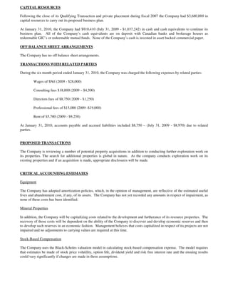 CAPITAL RESOURCES

Following the close of its Qualifying Transaction and private placement during fiscal 2007 the Company had $3,680,000 in
capital resources to carry out its proposed business plan.

At January 31, 2010, the Company had $910,410 (July 31, 2009 - $1,037,242) in cash and cash equivalents to continue its
business plan. All of the Company’s cash equivalents are on deposit with Canadian banks and brokerage houses as
redeemable GIC’s or redeemable mutual funds. None of the Company’s cash is invested in asset backed commercial paper.

OFF BALANCE SHEET ARRANGEMENTS

The Company has no off balance sheet arrangements.

TRANSACTIONS WITH RELATED PARTIES

During the six month period ended January 31, 2010, the Company was charged the following expenses by related parties:

         Wages of $Nil (2009 - $28,000)

         Consulting fees $18,000 (2009 – $4,500)

         Directors fees of $8,750 (2009 - $1,250)

         Professional fees of $15,000 (2009 -$19,000)

         Rent of $5,700 (2009 - $9,250)

At January 31, 2010, accounts payable and accrued liabilities included $8,750 – (July 31, 2009 - $8,970) due to related
parties.


PROPOSED TRANSACTIONS

The Company is reviewing a number of potential property acquisitions in addition to conducting further exploration work on
its properties. The search for additional properties is global in nature. As the company conducts exploration work on its
existing properties and if an acquisition is made, appropriate disclosures will be made.


CRITICAL ACCOUNTING ESTIMATES

Equipment

The Company has adopted amortization policies, which, in the opinion of management, are reflective of the estimated useful
lives and abandonment cost, if any, of its assets. The Company has not yet recorded any amounts in respect of impairment, as
none of these costs has been identified.

Mineral Properties

In addition, the Company will be capitalizing costs related to the development and furtherance of its resource properties. The
recovery of those costs will be dependent on the ability of the Company to discover and develop economic reserves and then
to develop such reserves in an economic fashion. Management believes that costs capitalized in respect of its projects are not
impaired and no adjustments to carrying values are required at this time.

Stock-Based Compensation

The Company uses the Black-Scholes valuation model in calculating stock-based compensation expense. The model requires
that estimates be made of stock price volatility, option life, dividend yield and risk free interest rate and the ensuing results
could vary significantly if changes are made in these assumptions.
 