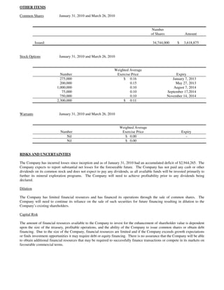 OTHER ITEMS

Common Shares              January 31, 2010 and March 26, 2010


                                                                                          Number
                                                                                          of Shares               Amount

           Issued:                                                                         34,744,000       $    3,618,875


Stock Options              January 31, 2010 and March 26, 2010


                                                                 Weighted Average
                           Number                                 Exercise Price                           Expiry
                           275,000                                    $ 0.16                             January 7, 2013
                           200,000                                        0.15                             May 27, 2013
                         1,000,000                                        0.10                            August 7, 2014
                            75,000                                        0.10                        September 17,2014
                           750,000                                        0.10                        November 14, 2014
                         2,300,000                                    $ 0.11


Warrants                   January 31, 2010 and March 26, 2010


                                                                    Weighted Average
                            Number                                   Exercise Price                             Expiry
                               Nil                                     $ 0.00                                     -
                               Nil                                     $ 0.00


RISKS AND UNCERTAINTIES

The Company has incurred losses since inception and as of January 31, 2010 had an accumulated deficit of $2,944,265. The
Company expects to report substantial net losses for the foreseeable future. The Company has not paid any cash or other
dividends on its common stock and does not expect to pay any dividends, as all available funds will be invested primarily to
further its mineral exploration programs. The Company will need to achieve profitability prior to any dividends being
declared.

Dilution

The Company has limited financial resources and has financed its operations through the sale of common shares. The
Company will need to continue its reliance on the sale of such securities for future financing resulting in dilution to the
Company’s existing shareholders.

Capital Risk

The amount of financial resources available to the Company to invest for the enhancement of shareholder value is dependent
upon the size of the treasury, profitable operations, and the ability of the Company to issue common shares or obtain debt
financing. Due to the size of the Company, financial resources are limited and if the Company exceeds growth expectations
or finds investment opportunities it may require debt or equity financing. There is no assurance that the Company will be able
to obtain additional financial resources that may be required to successfully finance transactions or compete in its markets on
favourable commercial terms.
 