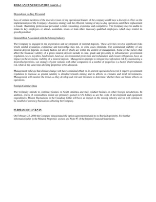 RISKS AND UNCERTAINTIES (cont’d…)


Dependence on Key Personnel

Loss of certain members of the executive team or key operational leaders of the company could have a disruptive effect on the
implementation of the Company’s business strategy and the efficient running of day-to-day operations until their replacement
is found. Recruiting professional personnel is time consuming, expensive and competitive. The Company may be unable to
retain its key employees or attract, assimilate, retain or train other necessary qualified employees, which may restrict its
growth potential.

General Risk Associated with the Mining Industry

The Company is engaged in the exploration and development of mineral deposits. These activities involve significant risks
which careful evaluation, experience and knowledge may not, in some cases eliminate. The commercial viability of any
mineral deposit depends on many factors not all of which are within the control of management. Some of the factors that
affect the financial viability of a given mineral deposit include its size, grade and proximity to infrastructure, government
regulation, taxes, royalties, land tenure, land use, environmental protection and reclamation and closure obligations, have an
impact on the economic viability of a mineral deposit. Management attempts to mitigate its exploration risk by maintaining a
diversified portfolio, our strategy of joint ventures with other companies on a number of properties is a factor which balances
risk while at the same time allowing properties to be advanced.

Management believes that climate change will have a minimal effect on its current operations however it expects government
regulation to increase as greater scrutiny is directed towards mining and its affects on climates and local environments.
Management will monitor the trends as they develop and relevant literature to determine whether there are future effects on
operations.

Foreign Currency Risk

The Company intends to continue business in South America and may conduct business in other foreign jurisdictions. In
addition, prices of commodities mined are primarily quoted in US dollars as are the costs of development and equipment
expenditures. Recent fluctuations in the Canadian dollar will have an impact on the mining industry and we will continue to
be mindful of currency fluctuations affecting the Company.


SUBSEQUENT EVENTS

On February 23, 2010 the Company renegotiated the option agreement related to its Burwash property. For further
information refer to the Mineral Properties section and Note #7 of the Interim Financial Statements.
 