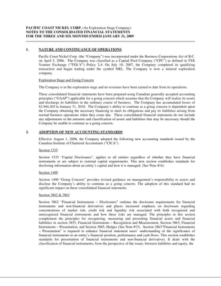 PACIFIC COAST NICKEL CORP. (An Exploration Stage Company)
NOTES TO THE CONSOLIDATED FINANCIAL STATEMENTS
FOR THE THREE AND SIX MONTHS ENDED JANUARY 31, 2009


1.    NATURE AND CONTINUANCE OF OPERATIONS
      Pacific Coast Nickel Corp. (the “Company”) was incorporated under the Business Corporations Act of B.C.
      on April 5, 2006. The Company was classified as a Capital Pool Company (“CPC”) as defined in TSX
      Venture Exchange (“TSX-V”) Policy 2.4. On July 10, 2007, the Company completed its qualifying
      transaction and began trading under the symbol NKL. The Company is now a mineral exploration
      company.
      Exploration Stage and Going Concern
      The Company is in the exploration stage and no revenues have been earned to date from its operations.
      These consolidated financial statements have been prepared using Canadian generally accepted accounting
      principles (“GAAP”) applicable for a going concern which assumes that the Company will realize its assets
      and discharge its liabilities in the ordinary course of business. The Company has accumulated losses of
      $2,944,265 to January 31, 2010. The Company’s ability to continue as a going concern is dependent upon
      the Company obtaining the necessary financing to meet its obligations and pay its liabilities arising from
      normal business operations when they come due. These consolidated financial statements do not include
      any adjustments to the amounts and classification of assets and liabilities that may be necessary should the
      Company be unable to continue as a going concern.

2.    ADOPTION OF NEW ACCOUNTING STANDARDS
      Effective August 1, 2008, the Company adopted the following new accounting standards issued by the
      Canadian Institute of Chartered Accountants (“CICA”).
      Section 1535
      Section 1535 “Capital Disclosures”, applies to all entities regardless of whether they have financial
      instruments or are subject to external capital requirements. This new section establishes standards for
      disclosing information about an entity’s capital and how it is managed. (See Note #16)
      Section 1400
      Section 1400 “Going Concern” provides revised guidance on management’s responsibility to assess and
      disclose the Company’s ability to continue as a going concern. The adoption of this standard had no
      significant impact on these consolidated financial statements.
      Section 3862 & 3863
      Section 3862 “Financial Instruments – Disclosures” outlines the disclosure requirements for financial
      instruments and non-financial derivatives and places increased emphasis on disclosure regarding
      concentrations of market risk, credit risk and liquidity risk associated with both recognized and
      unrecognized financial instruments and how these risks are managed. The principles in this section
      complement the principles for recognizing, measuring and presenting financial assets and financial
      liabilities in section 3855, Financial Instruments – Recognition and Measurement, Section 3863, Financial
      Instruments – Presentation, and Section 3865, Hedges (See Note #15). Section 3863“Financial Instruments
      – Presentation” is required to enhance financial statement users’ understanding of the significance of
      financial instruments to an entity’s financial position, performance and cash flows. This section establishes
      standards for presentation of financial instruments and non-financial derivatives. It deals with the
      classification of financial instruments, from the perspective of the issuer, between liabilities and equity, the
 