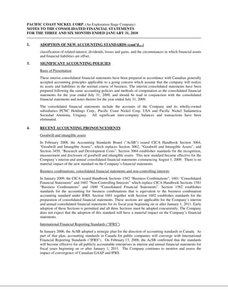 PACIFIC COAST NICKEL CORP. (An Exploration Stage Company)
NOTES TO THE CONSOLIDATED FINANCIAL STATEMENTS
FOR THE THREE AND SIX MONTHS ENDED JANUARY 31, 2010


2.    ADOPTION OF NEW ACCOUNTING STANDARDS (cont’d…)
      classification of related interest, dividends, losses and gains, and the circumstances in which financial assets
      and financial liabilities are offset.
3.    SIGNIFICANT ACCOUNTING POLICIES
      Basis of Presentation
      These interim consolidated financial statements have been prepared in accordance with Canadian generally
      accepted accounting principles applicable to a going concern which assume that the company will realize
      its assets and liabilities in the normal course of business. The interim consolidated statements have been
      prepared following the same accounting policies and methods of computation as the consolidated financial
      statements for the year ended July 31, 2009, and should be read in conjunction with the consolidated
      financial statements and notes thereto for the year ended July 31, 2009.
      The consolidated financial statements include the accounts of the Company and its wholly-owned
      subsidiaries PCNC Holdings Corp., Pacific Coast Nickel Corp. USA and Pacific Nickel Sudamerica
      Sociedad Anonima, Uruguay. All significant inter-company balances and transactions have been
      eliminated.

4.    RECENT ACCOUNTING PRONOUNCEMENTS
      Goodwill and intangible assets
      In February 2008, the Accounting Standards Board ("AcSB") issued CICA Handbook Section 3064,
      “Goodwill and Intangible Assets”, which replaces Section 3062, “Goodwill and Intangible Assets”, and
      Section 3450, “Research and Development Costs”. Section 3064 establishes standards for the recognition,
      measurement and disclosure of goodwill and intangible assets. This new standard became effective for the
      Company’s interim and annual consolidated financial statements commencing August 1, 2009. There is no
      material impact of the new standard on the Company’s financial statements.
      Business combinations, consolidated financial statements and non-controlling interests
      In January 2009, the CICA issued Handbook Sections 1582 “Business Combinations”, 1601 “Consolidated
      Financial Statements” and 1602 “Non-Controlling Interests” which replace CICA Handbook Sections 1581
      “Business Combinations” and 1600 “Consolidated Financial Statements”. Section 1582 establishes
      standards for the accounting for business combinations that is equivalent to the business combination
      accounting standard under IFRS. Section 1601 together with Section 1602 establishes standards for the
      preparation of consolidated financial statements. These sections are applicable for the Company’s interim
      and annual consolidated financial statements for its fiscal year beginning on or after January 1, 2011. Early
      adoption of these Sections is permitted and all three Sections must be adopted concurrently. The Company
      does not expect that the adoption of this standard will have a material impact on the Company’s financial
      statements.
      International Financial Reporting Standards (“IFRS”)
      In January 2006, the AcSB adopted a strategic plan for the direction of accounting standards in Canada. As
      part of that plan, accounting standards in Canada for public companies will converge with International
      Financial Reporting Standards ("IFRS"). On February 13, 2008, the AcSB confirmed that the standards
      will become effective for all publicly accountable enterprises in interim and annual financial statements for
      fiscal years beginning on or after January 1, 2011. The Company continues to monitor and assess the
      impact of convergence of Canadian GAAP and IFRS.
 