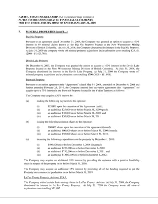 PACIFIC COAST NICKEL CORP. (An Exploration Stage Company)
NOTES TO THE CONSOLIDATED FINANCIAL STATEMENTS
FOR THE THREE AND SIX MONTHS ENDED JANUARY 31, 2010


7.    MINERAL PROPERTIES (cont’d…)
      Big Nic Property
      Pursuant to an agreement dated December 31, 2004, the Company was granted an option to acquire a 100%
      interest in 49 mineral claims known as the Big Nic Property located in the New Westminster Mining
      Division of British Columbia. At July 31, 2008, the Company abandoned its interest in the Big Nic Property.
      At July 31, 2009 the company wrote off mineral property acquisition and exploration costs totalling $24,101
      (2008 - $1,423,788).

      Devils Lake Property
      On December 6, 2007, the Company was granted the option to acquire a 100% interest in the Devils Lake
      Property located in the New Westminster Mining Division of British Columbia. At July 31, 2008, the
      Company abandoned its interest in the Devils Lake Property. At July 31, 2009 the Company wrote off
      mineral property acquisition and exploration costs totalling $700 (2008 - $11,019).
      Burwash Property
      Pursuant to an option agreement (the “Agreement”) dated May 14, 2008, amended on December 9, 2008 and
      further amended February 23, 2010, the Company entered into an option agreement (the “Agreement”) to
      acquire up to a 75% interest in the Burwash Property located in the Yukon Territory as follows:
      The Company may acquire a 50% interest by:

      (a)       making the following payments to the optionor:

                (i)       $25,000 upon the execution of the Agreement (paid);
                (ii)      an additional $25,000 on or before March 31, 2009 (paid);
                (iii)     an additional $30,000 on or before March 31, 2010; and
                (iv)      an additional $50,000 on or before March 31, 2011

      (b)       issuing the following common shares to the optionor:

                (i)       100,000 shares upon the execution of the agreement (issued);
                (ii)      an additional 100,000 shares on or before March 31, 2009 (issued);
                (iii)     an additional 150,000 shares on or before March 31, 2010;

      (c)       incurring the following expenditures on the property by December 1, 2010:

                (i)       $400,000 on or before December 1, 2008 (incurred);
                (ii)      an additional $250,000 on or before December 1, 2010
                (ii)      an additional $750,000 on or before December 1, 2011; and
                (iii)     an additional $1,600,000 on or before December 1, 2012;

     The Company may acquire an additional 10% interest by providing the optionor with a positive feasibility
     study in respect of the property on or before March 31, 2016.

     The Company may acquire an additional 15% interest by providing all of the funding required to put the
     Property into commercial production on or before March 31, 2019.
     La Paz County Property, Arizona, U.S.A.
     The Company staked certain lode mining claims in La Paz County, Arizona. At July 31, 2009, the Company
     abandoned its interest in La Paz County Property. At July 31, 2009 the Company wrote off mineral
     exploration costs totalling $32,092.
 