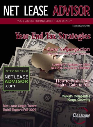 NET LEASE ADVISOR
          YOUR SOURCE FOR INVESTMENT REAL ESTATE™
                                                    Fourth Quarter 2009




        Year En d Ta x Stra te gies
        Ye a r End Tax Strate gie s
                               Cost Segregation
                               Q&A with Veritax Property Adv isors



                                  Looking For Expenses to Offset
                                 Your 2009 Income Tax Liabilities?
 INTRODUCING

 NET LEASE
 ADVISOR                            How to Push Your
 .com                               Capital Gain to 2011

                                          Calkain Companies
                                             Keeps Growing
Net Lease Single-Tenant
Retail Report: Fall 2009

                                                         COMPANIES, INC.
 