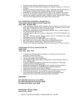 •   Monitored overall equipment effectiveness of all relevant processes
    •   Planned, directed and implemented schedules and adjusted manpower for any and all
        situations
    •   Ensured that policies and procedures are in place, understood and followed relating to
        the standards of Business Conduct through training, motivation and example
    •   Responsible for controlling costs associated with tools, scrap, manpower and overtime
    •   Ensured that 5S and Kaizan standards met and upheld and continually improved upon
    •   Reported and updated production reports, efficiency charts, training charts, training
        matrix and team meeting minutes with a goal of team empowerment.


A.O. Smith/Tower Automotive, Granite City, IL
Team Leader/Quality Representative/Supervisor
April 1994 – October 2003
    •   Tower Automotive provides metal stampings, frames, cradles and control arms and
        many other stamping and full frames to Ford, GM, Chrysler, and Nissan, as well as other
        Tower plants. I have been thru five new product launches.
    •   Quality Weld representative at the Ford Atlanta Assembly Plant in Atlanta Georgia for
        five weeks during the Spring of 1997
    •   Conducted engine cradle cross sections in departments 10-36 DN-101/FN74/DN-5 and
        10-38 CDW
    •   Had been involved in several colleague groups aimed at streamlining and making
        departments more efficient and profitable
    •   Set production records; over 1000 sidebars built in eight hours
    •   Spent eight weeks at the Corydon, Indiana plant as a Quality Representative
    •   Ran and operated the CDW27 engine cradle machine center for one year
    •   Worked for the Manufacturing Manager directly and had 43 personnel under me directly


United States Air Force, Ellsworth AFB, SD
Flight Chief
June 1976 – April 1994

    •   In charge of Security Operations and Logistics at many bases around the world in
        peacetime, as well as in combat.
    •   Focal Point for fraud, waste and abuse.
    •   Last Security Clearance was in 1993 (Secret)
    •   Superintendent/Flight Leader/Flight Chief/Equipment Custodian/Resource Advisor for
        up to 1,300 personnel
    •   In charge of 68 personnel flight that performed security support for 150 strategic
        missiles located over 13,000 square miles.
    •   Maintained accountability for $5,000,000 worth of individual wartime equipment.
    •   Maintained accountability for $4,200,000 worth of squadron equipment.
    •   Prepared and maintained annual budge of $880,000.
    •   Implemented training course for new recruits which accelerated the training cycle
    •   Performed duties as Armorer, accountable for as many as 525 weapons
    •   Sector Commander of forty-eight man Security Flight during Operation Desert
        Shield/Storm/Calm at King Faud International Airport, Saudi Arabia

EDUCATION

CAT ASQ CQE Prep Course-June 2008
CAT ASQ Auditing Prep Course-Dec 2008
Six Sigma Green Belt- June 2008



Southwestern Illinois College
Granite City, Illinois

•   Associate in Applied Science Degree - Business Management – May 2003
 