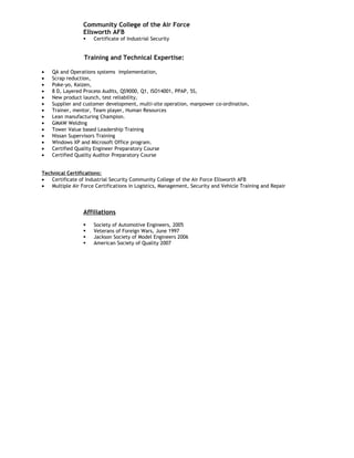 Community College of the Air Force
                 Ellsworth AFB
                     Certificate of Industrial Security


                  Training and Technical Expertise:

•   QA and Operations systems implementation,
•   Scrap reduction,
•   Poke-yo, Kaizen,
•   8 D, Layered Process Audits, QS9000, Q1, ISO14001, PPAP, 5S,
•   New product launch, test reliability,
•   Supplier and customer development, multi-site operation, manpower co-ordination,
•   Trainer, mentor, Team player, Human Resources
•   Lean manufacturing Champion.
•   GMAW Welding
•   Tower Value based Leadership Training
•   Nissan Supervisors Training
•   Windows XP and Microsoft Office program.
•   Certified Quality Engineer Preparatory Course
•   Certified Quality Auditor Preparatory Course


Technical Certifications:
•   Certificate of Industrial Security Community College of the Air Force Ellsworth AFB
•   Multiple Air Force Certifications in Logistics, Management, Security and Vehicle Training and Repair




                 Affiliations
                     Society of Automotive Engineers, 2005
                     Veterans of Foreign Wars, June 1997
                     Jackson Society of Model Engineers 2006
                     American Society of Quality 2007
 