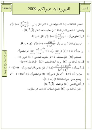 ‫‪Pr:HAMID‬‬
                                           ‫الدورة التستدراكية 9002     ‬                                   ‫9 نقط‬




                                          ‫1− ‪e2x‬‬
                                ‫‪f ( x)=x ( 2x‬‬    ‫لنكن الالة العددية ‪ f‬للمتغياليقيق ‪ x‬العرفةع بما يل : )‬
                                          ‫1+ ‪e‬‬
                                           ‫ولنكن ‪ C‬الحنحن المثل للالة ‪ f‬ف معلم متعامد محنظم ⃗ , ⃗ , ‪. (O‬‬
                                                  ‫)‪i j‬‬
                                                                                ‫‪1−e−2x‬‬
                                                      ‫( ‪ f ( x )=x‬لك ‪ x‬من ‪. ℝ‬‬         ‫) ‪−2x‬‬
                                                                                            ‫1_ أ(تيقق من أن :‬   ‫5,0‬
                                                                                ‫‪1+e‬‬
                                                                   ‫‪−2xe−2x‬‬
                                         ‫= ‪ f ( x )−x‬لك ‪ x‬من ‪. ℝ‬‬          ‫‪−2x‬‬
                                                                                 ‫ب(بي أن الالة ‪ f‬زوجية وأن‬        ‫1‬
                                                                    ‫‪1+e‬‬
                                                          ‫‪−2xe−2x‬‬
                                      ‫‪ lim‬ثم إستحنتج أن‬        ‫0= ‪−2x‬‬
                                                                         ‫ج( بي أن: ∞+=)‪ lim f ( x‬وأن‬              ‫1‬
 ‫الدوال التسية واللوغاريتمية‬




                                                    ‫‪x →+∞ 1+e‬‬                 ‫∞+→ ‪x‬‬

                                    ‫التستيقيم )‪ ( D‬ال ي معادله ‪ y= x‬ميقارب للمحنحن ) ‪ (C‬باوار ∞+ .‬
                                          ‫2_ بي أن الحنحن ) ‪ (C‬ياوجد ت ت التستيقيم )‪ ( D‬ع الاجال [ ∞+;0 [‬       ‫5,0‬

                                                                              ‫‪e 4x −1+4xe 2x‬‬
                               ‫=)‪ f ' ( x‬لك ‪ x‬من ‪ ℝ‬وتيقق من أن : 0=)0( ' ‪f‬‬          ‫‪2x‬‬  ‫2‬
                                                                                             ‫3_ أ( بي أن :‬        ‫1‬
                                                                                 ‫)1+ ‪(e‬‬
                                 ‫ب( بي أن: 0⩾1− ‪ e 4x‬لك ‪ x‬من [ ∞+;0 [ ثم إستحنتج أن 0⩾‪e 4x −1+4xe 2x‬‬            ‫5,0‬

                                                                  ‫ج( ضع جدول تغيات الالة ‪ f‬ع [ ∞+;0 [ .‬         ‫5,0‬

                                                                  ‫4_ أنشئ الحنحن ) ‪ (C‬ف العلم ) ⃗ , ⃗ , ‪(O‬‬
                                                                       ‫‪i j‬‬                                        ‫1‬

                                                 ‫)نيقبل أن للمحنحن ) ‪ (C‬نيقطت إنعطاف تديدهما غي مطلاوب(‬
 