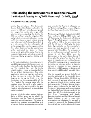 Rebalancing the Instruments of National Power:
Is a National Security Act of 2009 Necessary? Or 2008, Now?
By ROBERT DAVID STEELE (VIVAS)

America has hit bottom. The Comptroller                  as a reminder that America is a Republic and
General declared the Nation insolvent in the             our Cabinet and flag officers have an obligation
summer of 2007, and—when Congress ignored                to refuse illegal orders from the White House 3
him—resigned six months later to go public
with his concerns regarding the deficit, the             The U.S. Army’s Strategic Studies Institute (SSI)
debt, and our future unfunded obligations. The           held a conference 8-10 April 2008 on the topic
reality is that our domestic education, energy,          of “Rebalancing the Instruments of National
health, infrastructure, water policies, among            Power.”4 The gifted speakers resembled those
many others, are both foolish and unfunded. It           who spoke in 1998 to the same conference,
is in this context that the militarization of            with the title then of “Challenging the United
foreign policy and the elective engagement in a          States Symmetrically and Asymmetrically,” a
three-trillion dollar war1 can be seen to have           conference that questioned virtually every
further bankrupted the Nation of blood,                  aspect of Joint Vision 2010. The conclusions of
treasure, and spirit, while costing America its          the two conferences are virtually identical. The
once-proud place as the ultimate champion of             context is not: from 1988, when the
democracy, liberty, prosperity, stability, and           Commandant of the Marine Corps, General Al
peace.                                                   Gray, called for a focus5 on the Third World
                                                         zones of instability, on non-traditional sources
As this is submitted to Joint Forces Quarterly, in       of instability including gangs of revolutionaries,
May 2008, open source intelligence reports are           terrorists, and criminals, and on a draconian
being confirmed to the effect that the President         increase in attention to open sources of
and Vice President have told the Israelis                information in 183 languages we do not speak,
privately that they intend to attack Iran before         to as recently as 2006, nobody wanted to listen.
the end of their Administration. This article
reports on a recent and important conference.            That has changed, and a great deal of credit
It does not seek to review the failure of                must be attributed to The Honorable James
Congress to live up to Article 1 of the                  Locher, Admiral Dennis Blair, USN (Ret), and
Constitution, nor the unaccountability of the            their network of sponsors, allies, and largely
Vice President for refusing Iran’s offer to              pro bono participants in the working groups
negotiate across the board, an offer made in             that comprise the Project on National Security
2003 via the Swiss and rejected by the Vice              Reform within the Center for the Study of the
President with what can only be described as             Presidency. With modest funding channeled via
nuclear negativity.2                                     the National Defense University, and with the
                                                         inputs from U.S. Army institutions such as the
However, it is in the above context that our             U.S. Army Peacekeeping and Stability
Oaths of Office, which are to uphold the                 Operations Institute and the U.S. Army Strategic
Constitution, not the “chain of command,”                Studies Institute, as well as many other
acquire the utmost importance. This article is           organizations and individuals, they are ready to
presented not only as a summary of how best              repeat the success of the Goldwater-Nichols
to improve the inter-agency policy process, but          Act, and help the next President and the next


                                                     1
 