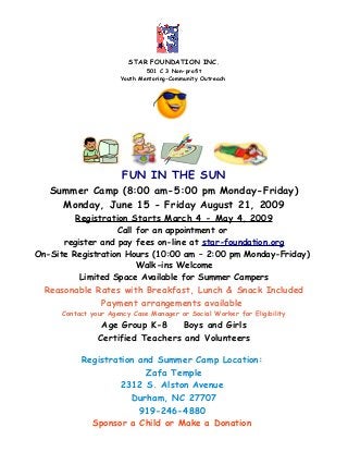 STAR FOUNDATION INC.
501 C 3 Non-profit
Youth Mentoring-Community Outreach
FUN IN THE SUN
Summer Camp (8:00 am-5:00 pm Monday-Friday)
Monday, June 15 - Friday August 21, 2009
Registration Starts March 4 - May 4, 2009
Call for an appointment or
register and pay fees on-line at star-foundation.org
On-Site Registration Hours (10:00 am – 2:00 pm Monday-Friday)
Walk-ins Welcome
Limited Space Available for Summer Campers
Reasonable Rates with Breakfast, Lunch & Snack Included
Payment arrangements available
Contact your Agency Case Manager or Social Worker for Eligibility
Age Group K-8 Boys and Girls
Certified Teachers and Volunteers
Registration and Summer Camp Location:
Zafa Temple
2312 S. Alston Avenue
Durham, NC 27707
919-246-4880
Sponsor a Child or Make a Donation
 