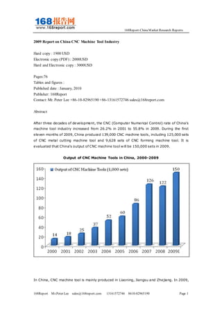 168Report-ChinaMarket Research Reports
168Report Mr.Peter Lee sales@168report.com 13161572746 8610-82965190 Page 1
2009 Report on China CNC Machine Tool Industry
Hard copy : 1900 USD
Electronic copy (PDF) : 2000USD
Hard and Electronic copy : 3000USD
Pages:76
Tables and figures :
Published date : January, 2010
Publisher: 168Report
Contact: Mr. Peter Lee +86-10-82965190 +86-13161572746 sales@168report.com
Abstract
After three decades of development, the CNC (Computer Numerical Control) rate of China's
machine tool industry increased from 26.2% in 2001 to 55.8% in 2009. During the first
eleven months of 2009, China produced 139,000 CNC machine tools, including 125,000 sets
of CNC metal cutting machine tool and 9,628 sets of CNC forming machine tool. It is
evaluated that China's output of CNC machine tool will be 150,000 sets in 2009.
Output of CNC Machine Tools in China, 2000-2009
In China, CNC machine tool is mainly produced in Liaoning, Jiangsu and Zhejiang. In 2009,
 