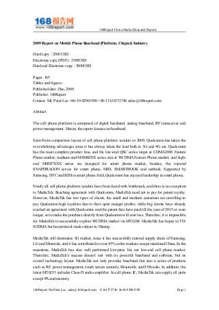 168Report-China Market Research Reports
2009 Report on Mobile Phone Baseband (Platform, Chipset) Industry
Hard copy : 2300 USD
Electronic copy (PDF) : 2500USD
Hard and Electronic copy : 3800USD
Pages: 165
Tables and figures :
Published date :Dec, 2009
Publisher: 168Report
Contact: Mr. Peter Lee +86-10-82965190 +86-13161572746 sales@168report.com
Abstract
The cell phone platform is composed of digital baseband, analog baseband, RF transceiver and
power management. Herein, the report focuses on baseband.
Seen From competition layout of cell phone platform vendors in 2009, Qualcomm has taken the
overwhelming advantages since it has always taken the lead both in 3G and 4G era. Qualcomm
has the most complete product line, and the low-end QSC series target at CDMA2000 Feature
Phone market; medium-end MSM62XX series aim at WCDMA Feature Phone market; and high-
end MSM7XXX series are designed for smart phone market, besides, the top-end
SNAPDRAGON serves for smart phone, MID, SMARTBOOK and netbook. Supported by
Samsung, HTC and RIM in smart phone field, Qualcomm has enjoyed leadership in smart phone.
Nearly all cell phone platform vendors have been faced with bottleneck, and there is no exception
to MediaTek. Reaching agreement with Qualcomm, MediaTek need not to pay for patent royalty.
However, MediaTek has two types of clients, the small and medium customers are unwilling to
pay Qualcomm high royalties due to their quite meager profits; while big clients have already
reached an agreement with Qualcomm, and the patent fees have paid till the year of 2015 or even
longer, so to make the purchase directly from Qualcomm will cost less. Therefore, it is impossible
for MediaTek to successfully explore WCDMA market via MT6268. MediaTek lies hopes in TD-
SCDMA but has protocol stack subject to Datang.
MediaTek still dominates 2G market, since it has successfully entered supply chain of Samsung,
LG and Motorola, and it has contributed to over 45% in the markets except mainland China. In the
meantime, MediaTek has also well performed low-price but not low-end cell phone market.
Therefore, MediaTek's success doesn’t rest with its powerful baseband and software, but its
overall technology layout. MediaTek not only provides baseband, but also a series of products
such as RF, power management, touch screen controls, Bluetooth, and FM radio. In addition, the
latest MT6253 includes Class-D audio amplifier. In cell phone IC, MediaTek can supply all parts
except PA and memory.
168Report Mr.Peter Lee sales@168report.com 13161572746 8610-82965190 Page 1
 