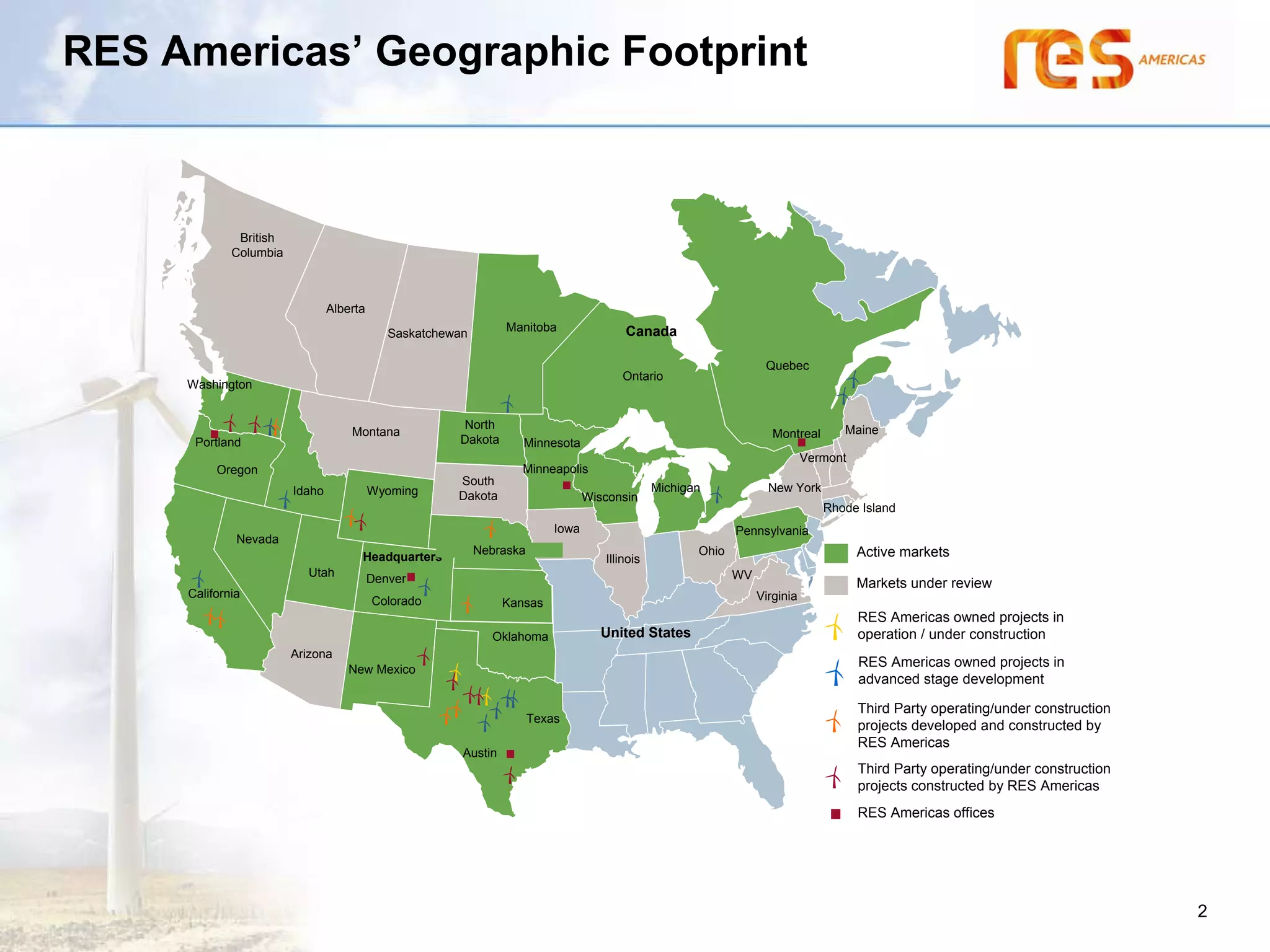 RES Americas’ Geographic Footprint



               British
              Columbia



                                 Alberta
                                                                  Manitoba                Canada
                                              Saskatchewan

                                                                                                                     Quebec
                                                                                         Ontario
     Washington


                                                        North                                                                        Maine
                                     Montana                                                                           Montreal
       Portland                                         Dakota       Minnesota
                                                                                                                               Vermont
           Oregon                                                    Minneapolis
                                                        South
                         Idaho             Wyoming                                               Michigan             New York
                                                        Dakota                     Wisconsin
                                                                                                                                  Rhode Island
                                                                            Iowa                               Pennsylvania
               Nevada
                                                             Nebraska                                   Ohio                             Active markets
                                       Headquarters                                   Illinois
                            Utah                                                                               WV
                                           Denver                                                                                        Markets under review
      California
     California                                                                                                     Virginia
                                           Colorado               Kansas
                                                                                                                                         RES Americas owned projects in
                                                               Oklahoma               United States                                      operation / under construction
                         Arizona
                                     New Mexico
                                                                                                                                         RES Americas owned projects in
                                                                                                                                         advanced stage development

                                                                                                                                         Third Party operating/under construction
                                                                        Texas
                                                                                                                                         projects developed and constructed by
                                                                                                                                         RES Americas
                                                         Austin
                                                                                                                                         Third Party operating/under construction
                                                                                                                                         projects constructed by RES Americas
                                                                                                                                         RES Americas offices




                                                                                                                                                                                    2
 