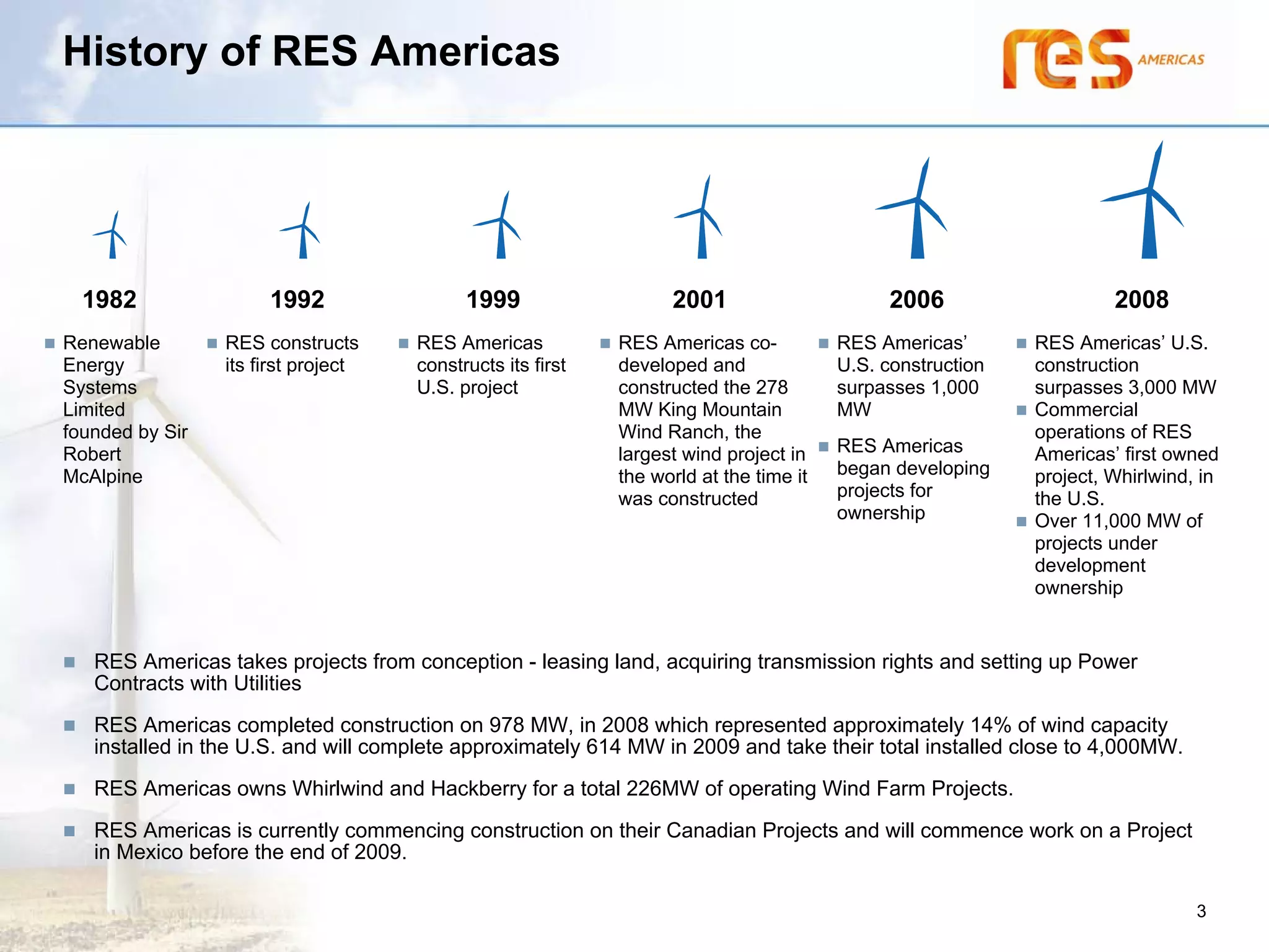 History of RES Americas




  1982                1992                 1999                   2001                       2006                   2008
Renewable        RES constructs      RES Americas           RES Americas co-           RES Americas’       RES Americas’ U.S.
Energy           its first project   constructs its first   developed and              U.S. construction   construction
Systems                              U.S. project           constructed the 278        surpasses 1,000     surpasses 3,000 MW
Limited                                                     MW King Mountain           MW                  Commercial
founded by Sir                                              Wind Ranch, the                                operations of RES
Robert                                                      largest wind project in    RES Americas        Americas’ first owned
McAlpine                                                    the world at the time it   began developing    project, Whirlwind, in
                                                            was constructed            projects for        the U.S.
                                                                                       ownership           Over 11,000 MW of
                                                                                                           projects under
                                                                                                           development
                                                                                                           ownership


   RES Americas takes projects from conception - leasing land, acquiring transmission rights and setting up Power
   Contracts with Utilities
   RES Americas completed construction on 978 MW, in 2008 which represented approximately 14% of wind capacity
   installed in the U.S. and will complete approximately 614 MW in 2009 and take their total installed close to 4,000MW.
   RES Americas owns Whirlwind and Hackberry for a total 226MW of operating Wind Farm Projects.
   RES Americas is currently commencing construction on their Canadian Projects and will commence work on a Project
   in Mexico before the end of 2009.

                                                                                                                              3
 