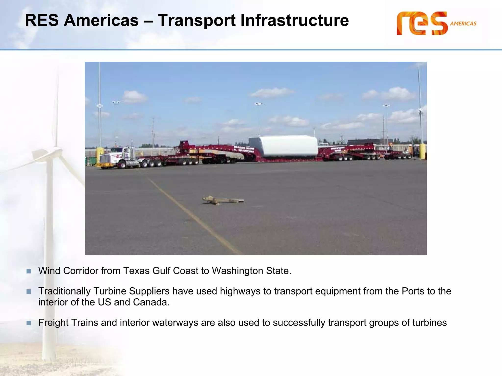 RES Americas – Transport Infrastructure




 Wind Corridor from Texas Gulf Coast to Washington State.

 Traditionally Turbine Suppliers have used highways to transport equipment from the Ports to the
 interior of the US and Canada.

 Freight Trains and interior waterways are also used to successfully transport groups of turbines
 