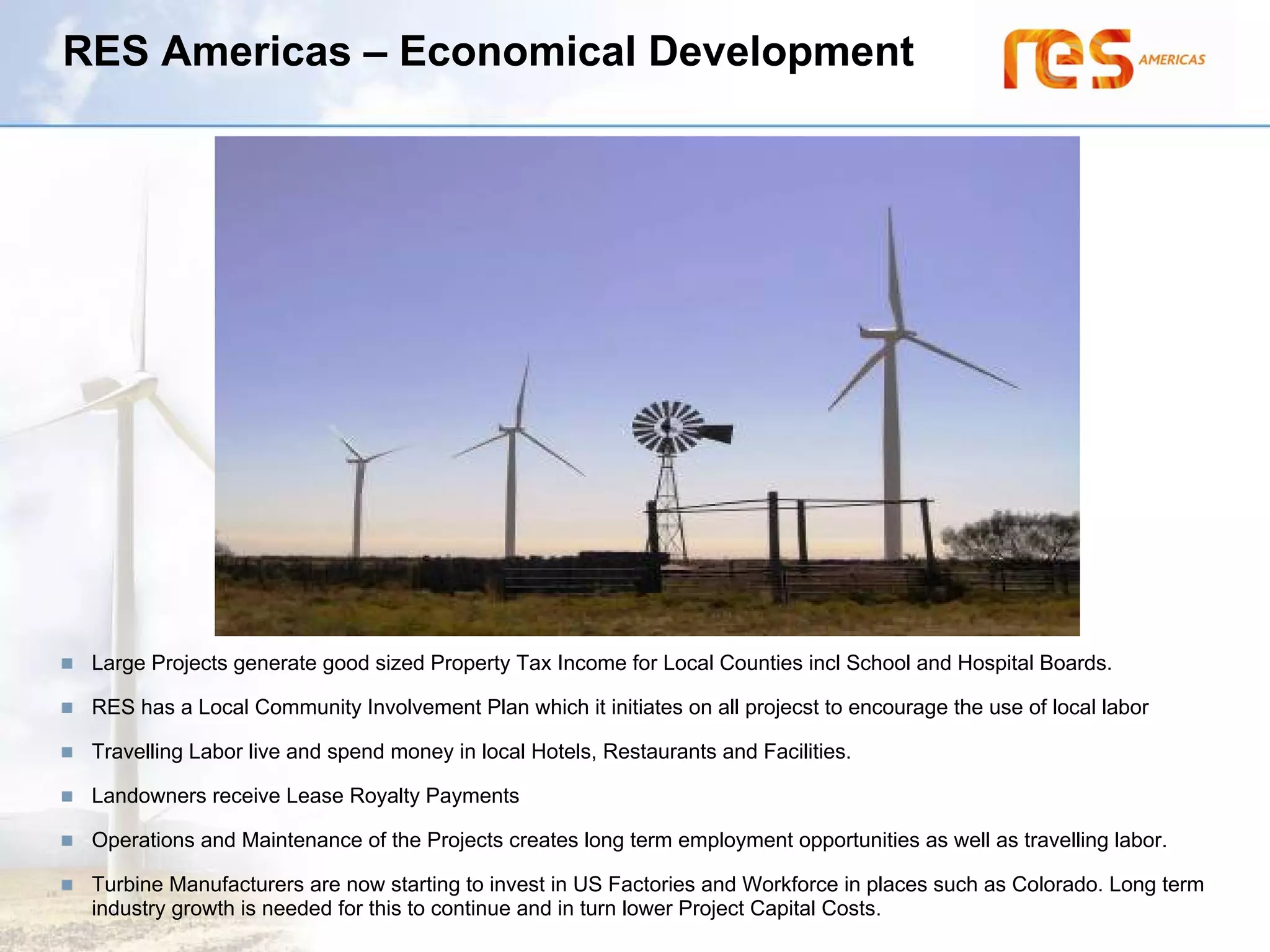 RES Americas – Economical Development




 Large Projects generate good sized Property Tax Income for Local Counties incl School and Hospital Boards.

 RES has a Local Community Involvement Plan which it initiates on all projecst to encourage the use of local labor

 Travelling Labor live and spend money in local Hotels, Restaurants and Facilities.

 Landowners receive Lease Royalty Payments

 Operations and Maintenance of the Projects creates long term employment opportunities as well as travelling labor.

 Turbine Manufacturers are now starting to invest in US Factories and Workforce in places such as Colorado. Long term
 industry growth is needed for this to continue and in turn lower Project Capital Costs.
 