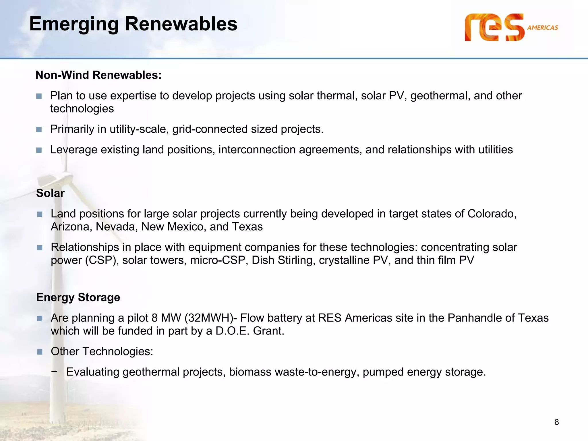 Emerging Renewables

Non-Wind Renewables:
  Plan to use expertise to develop projects using solar thermal, solar PV, geothermal, and other
  technologies
  Primarily in utility-scale, grid-connected sized projects.
  Leverage existing land positions, interconnection agreements, and relationships with utilities


Solar
  Land positions for large solar projects currently being developed in target states of Colorado,
  Arizona, Nevada, New Mexico, and Texas
  Relationships in place with equipment companies for these technologies: concentrating solar
  power (CSP), solar towers, micro-CSP, Dish Stirling, crystalline PV, and thin film PV


Energy Storage
  Are planning a pilot 8 MW (32MWH)- Flow battery at RES Americas site in the Panhandle of Texas
  which will be funded in part by a D.O.E. Grant.
  Other Technologies:
  − Evaluating geothermal projects, biomass waste-to-energy, pumped energy storage.



                                                                                                    8
 