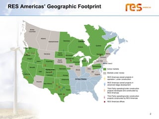 RES Americas’ Geographic Footprint



               British
              Columbia



                                 Alberta
                                                                  Manitoba                Canada
                                              Saskatchewan

                                                                                                                     Quebec
                                                                                         Ontario
     Washington


                                                        North                                                                        Maine
                                     Montana                                                                           Montreal
       Portland                                         Dakota       Minnesota
                                                                                                                               Vermont
           Oregon                                                    Minneapolis
                                                        South
                         Idaho             Wyoming                                               Michigan             New York
                                                        Dakota                     Wisconsin
                                                                                                                                  Rhode Island
                                                                            Iowa                               Pennsylvania
               Nevada
                                                             Nebraska                                   Ohio                             Active markets
                                       Headquarters                                   Illinois
                            Utah                                                                               WV
                                           Denver                                                                                        Markets under review
      California
     California                                                                                                     Virginia
                                           Colorado               Kansas
                                                                                                                                         RES Americas owned projects in
                                                               Oklahoma               United States                                      operation / under construction
                         Arizona
                                     New Mexico
                                                                                                                                         RES Americas owned projects in
                                                                                                                                         advanced stage development

                                                                                                                                         Third Party operating/under construction
                                                                        Texas
                                                                                                                                         projects developed and constructed by
                                                                                                                                         RES Americas
                                                         Austin
                                                                                                                                         Third Party operating/under construction
                                                                                                                                         projects constructed by RES Americas
                                                                                                                                         RES Americas offices




                                                                                                                                                                                    2
 