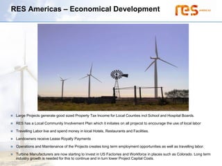 RES Americas – Economical Development




 Large Projects generate good sized Property Tax Income for Local Counties incl School and Hospital Boards.

 RES has a Local Community Involvement Plan which it initiates on all projecst to encourage the use of local labor

 Travelling Labor live and spend money in local Hotels, Restaurants and Facilities.

 Landowners receive Lease Royalty Payments

 Operations and Maintenance of the Projects creates long term employment opportunities as well as travelling labor.

 Turbine Manufacturers are now starting to invest in US Factories and Workforce in places such as Colorado. Long term
 industry growth is needed for this to continue and in turn lower Project Capital Costs.
 