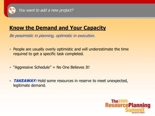 You want to add a new project?



Know the Demand and Your Capacity
Be pessimistic in planning, optimistic in execution.


• People are usually overly optimistic and will underestimate the time
  required to get a specific task completed.


• “Aggressive Schedule” = No One Believes It!


• TAKEAWAY: Hold some resources in reserve to meet unexpected,
  legitimate demand.
 