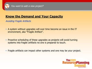 You want to add a new project?



Know the Demand and Your Capacity
Avoiding Fragile Artifacts


• A system without upgrades will over time become an issue in the IT
  environment, aka “Fragile Artifact”.


• Proactive scheduling of these upgrades as projects will avoid turning
  systems into fragile artifacts no one is prepared to touch.


• Fragile artifacts can impact other systems and one may be your project.
 