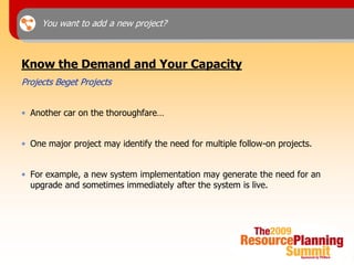 You want to add a new project?



Know the Demand and Your Capacity
Projects Beget Projects


• Another car on the thoroughfare…


• One major project may identify the need for multiple follow-on projects.


• For example, a new system implementation may generate the need for an
  upgrade and sometimes immediately after the system is live.
 
