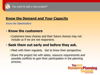 You want to add a new project?



Know the Demand and Your Capacity
Know the Stakeholders

• Know the customers
   »Customers have choices and their future choices may not
    include us if we are not responsive.
• Seek them out early and before they ask.
   »Meet with them regularly. Get to know their perspective.
   »Share the project list with dates, resource requirements and
    possible conflicts to gain their participation in the planning
    process.
 