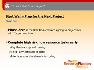 You want to add a new project?



Start Well - Prep for the Next Project
Phase Zero


  Phase Zero is the time from contract signing to project kick-
  off. It’s purpose is to:


 Complete high risk, low resource tasks early
   »Key Hardware up and running
   »Third Party contracts in place
   »Interfaces spec’d and ready for coding
 