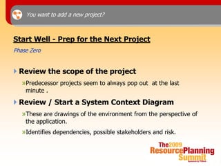 You want to add a new project?



Start Well - Prep for the Next Project
Phase Zero


 Review the scope of the project
   »Predecessor projects seem to always pop out at the last
    minute .
 Review / Start a System Context Diagram
   »These are drawings of the environment from the perspective of
    the application.
   »Identifies dependencies, possible stakeholders and risk.
 