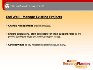 You want to add a new project?



End Well - Manage Existing Projects

• Change Management ensures success.


• Ensure operational staff are ready for their support roles so the
  project can better close out without support issues.


• Gate Reviews at key milestones identifies issues early.
 