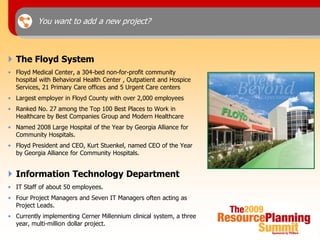 You want to add a new project?



 The Floyd System
• Floyd Medical Center, a 304-bed non-for-profit community
  hospital with Behavioral Health Center , Outpatient and Hospice
  Services, 21 Primary Care offices and 5 Urgent Care centers
• Largest employer in Floyd County with over 2,000 employees
• Ranked No. 27 among the Top 100 Best Places to Work in
  Healthcare by Best Companies Group and Modern Healthcare
• Named 2008 Large Hospital of the Year by Georgia Alliance for
  Community Hospitals.
• Floyd President and CEO, Kurt Stuenkel, named CEO of the Year
  by Georgia Alliance for Community Hospitals.


 Information Technology Department
• IT Staff of about 50 employees.
• Four Project Managers and Seven IT Managers often acting as
  Project Leads.
• Currently implementing Cerner Millennium clinical system, a three
  year, multi-million dollar project.
 