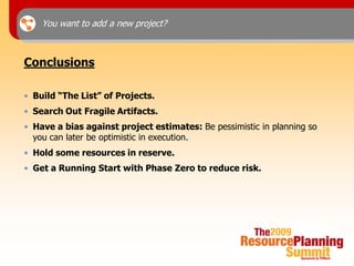 You want to add a new project?



Conclusions

• Build “The List” of Projects.
• Search Out Fragile Artifacts.
• Have a bias against project estimates: Be pessimistic in planning so
  you can later be optimistic in execution.
• Hold some resources in reserve.
• Get a Running Start with Phase Zero to reduce risk.
 
