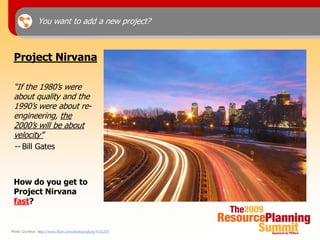 You want to add a new project?



 Project Nirvana

 “If the 1980’s were
 about quality and the
 1990’s were about re-
 engineering, the
 2000’s will be about
 velocity”
 -- Bill Gates



 How do you get to
 Project Nirvana
 fast?


Photo Courtesy: http://www.flickr.com/photos/splorp/4151207
 