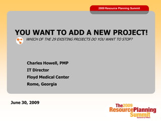 2009 Resource Planning Summit




 YOU WANT TO ADD A NEW PROJECT!
      WHICH OF THE 29 EXISTING PROJECTS DO YOU WANT TO STOP?




       Charles Howell, PMP
       IT Director
       Floyd Medical Center
       Rome, Georgia



June 30, 2009
 