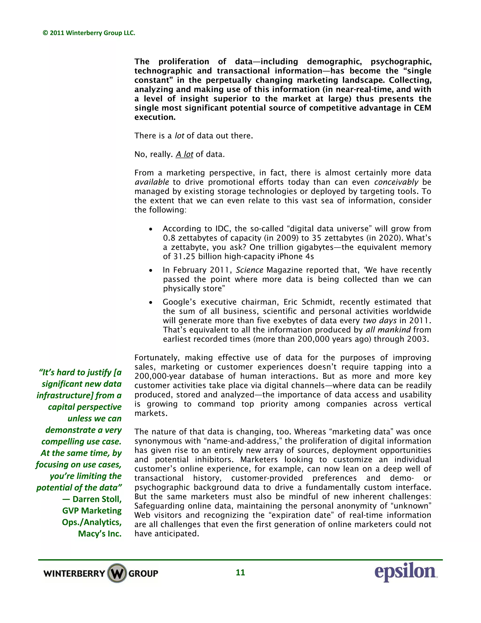 © 2011 Winterberry Group LLC. 
11 
The proliferation of data—including demographic, psychographic,
technographic and transactional information—has become the “single
constant” in the perpetually changing marketing landscape. Collecting,
analyzing and making use of this information (in near-real-time, and with
a level of insight superior to the market at large) thus presents the
single most significant potential source of competitive advantage in CEM
execution.
There is a lot of data out there.
No, really. A lot of data.
From a marketing perspective, in fact, there is almost certainly more data
available to drive promotional efforts today than can even conceivably be
managed by existing storage technologies or deployed by targeting tools. To
the extent that we can even relate to this vast sea of information, consider
the following:
• According to IDC, the so-called “digital data universe” will grow from
0.8 zettabytes of capacity (in 2009) to 35 zettabytes (in 2020). What’s
a zettabyte, you ask? One trillion gigabytes—the equivalent memory
of 31.25 billion high-capacity iPhone 4s
• In February 2011, Science Magazine reported that, “We have recently
passed the point where more data is being collected than we can
physically store”
• Google’s executive chairman, Eric Schmidt, recently estimated that
the sum of all business, scientific and personal activities worldwide
will generate more than five exebytes of data every two days in 2011.
That’s equivalent to all the information produced by all mankind from
earliest recorded times (more than 200,000 years ago) through 2003.
Fortunately, making effective use of data for the purposes of improving
sales, marketing or customer experiences doesn’t require tapping into a
200,000-year database of human interactions. But as more and more key
customer activities take place via digital channels—where data can be readily
produced, stored and analyzed—the importance of data access and usability
is growing to command top priority among companies across vertical
markets.
The nature of that data is changing, too. Whereas “marketing data” was once
synonymous with “name-and-address,” the proliferation of digital information
has given rise to an entirely new array of sources, deployment opportunities
and potential inhibitors. Marketers looking to customize an individual
customer’s online experience, for example, can now lean on a deep well of
transactional history, customer-provided preferences and demo- or
psychographic background data to drive a fundamentally custom interface.
But the same marketers must also be mindful of new inherent challenges:
Safeguarding online data, maintaining the personal anonymity of “unknown”
Web visitors and recognizing the “expiration date” of real-time information
are all challenges that even the first generation of online marketers could not
have anticipated.
“It’s hard to justify [a 
significant new data 
infrastructure] from a 
capital perspective  
unless we can 
demonstrate a very 
compelling use case. 
At the same time, by 
focusing on use cases, 
you’re limiting the 
potential of the data” 
— Darren Stoll, 
GVP Marketing 
Ops./Analytics, 
Macy’s Inc.  
 