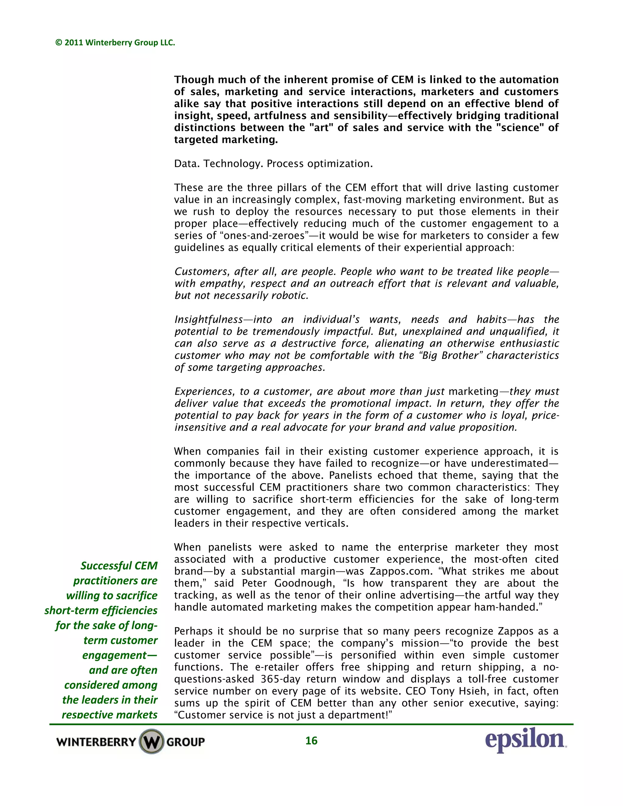 © 2011 Winterberry Group LLC. 
16 
Though much of the inherent promise of CEM is linked to the automation
of sales, marketing and service interactions, marketers and customers
alike say that positive interactions still depend on an effective blend of
insight, speed, artfulness and sensibility—effectively bridging traditional
distinctions between the "art" of sales and service with the "science" of
targeted marketing.
Data. Technology. Process optimization.
These are the three pillars of the CEM effort that will drive lasting customer
value in an increasingly complex, fast-moving marketing environment. But as
we rush to deploy the resources necessary to put those elements in their
proper place—effectively reducing much of the customer engagement to a
series of “ones-and-zeroes”—it would be wise for marketers to consider a few
guidelines as equally critical elements of their experiential approach:
Customers, after all, are people. People who want to be treated like people—
with empathy, respect and an outreach effort that is relevant and valuable,
but not necessarily robotic.
Insightfulness—into an individual’s wants, needs and habits—has the
potential to be tremendously impactful. But, unexplained and unqualified, it
can also serve as a destructive force, alienating an otherwise enthusiastic
customer who may not be comfortable with the “Big Brother” characteristics
of some targeting approaches.
Experiences, to a customer, are about more than just marketing—they must
deliver value that exceeds the promotional impact. In return, they offer the
potential to pay back for years in the form of a customer who is loyal, price-
insensitive and a real advocate for your brand and value proposition.
When companies fail in their existing customer experience approach, it is
commonly because they have failed to recognize—or have underestimated—
the importance of the above. Panelists echoed that theme, saying that the
most successful CEM practitioners share two common characteristics: They
are willing to sacrifice short-term efficiencies for the sake of long-term
customer engagement, and they are often considered among the market
leaders in their respective verticals.
When panelists were asked to name the enterprise marketer they most
associated with a productive customer experience, the most-often cited
brand—by a substantial margin—was Zappos.com. “What strikes me about
them,” said Peter Goodnough, “Is how transparent they are about the
tracking, as well as the tenor of their online advertising—the artful way they
handle automated marketing makes the competition appear ham-handed.”
Perhaps it should be no surprise that so many peers recognize Zappos as a
leader in the CEM space; the company’s mission—“to provide the best
customer service possible”—is personified within even simple customer
functions. The e-retailer offers free shipping and return shipping, a no-
questions-asked 365-day return window and displays a toll-free customer
service number on every page of its website. CEO Tony Hsieh, in fact, often
sums up the spirit of CEM better than any other senior executive, saying:
“Customer service is not just a department!”
Successful CEM 
practitioners are 
willing to sacrifice 
short‐term efficiencies 
for the sake of long‐
term customer 
engagement— 
and are often 
considered among  
the leaders in their 
respective markets
 