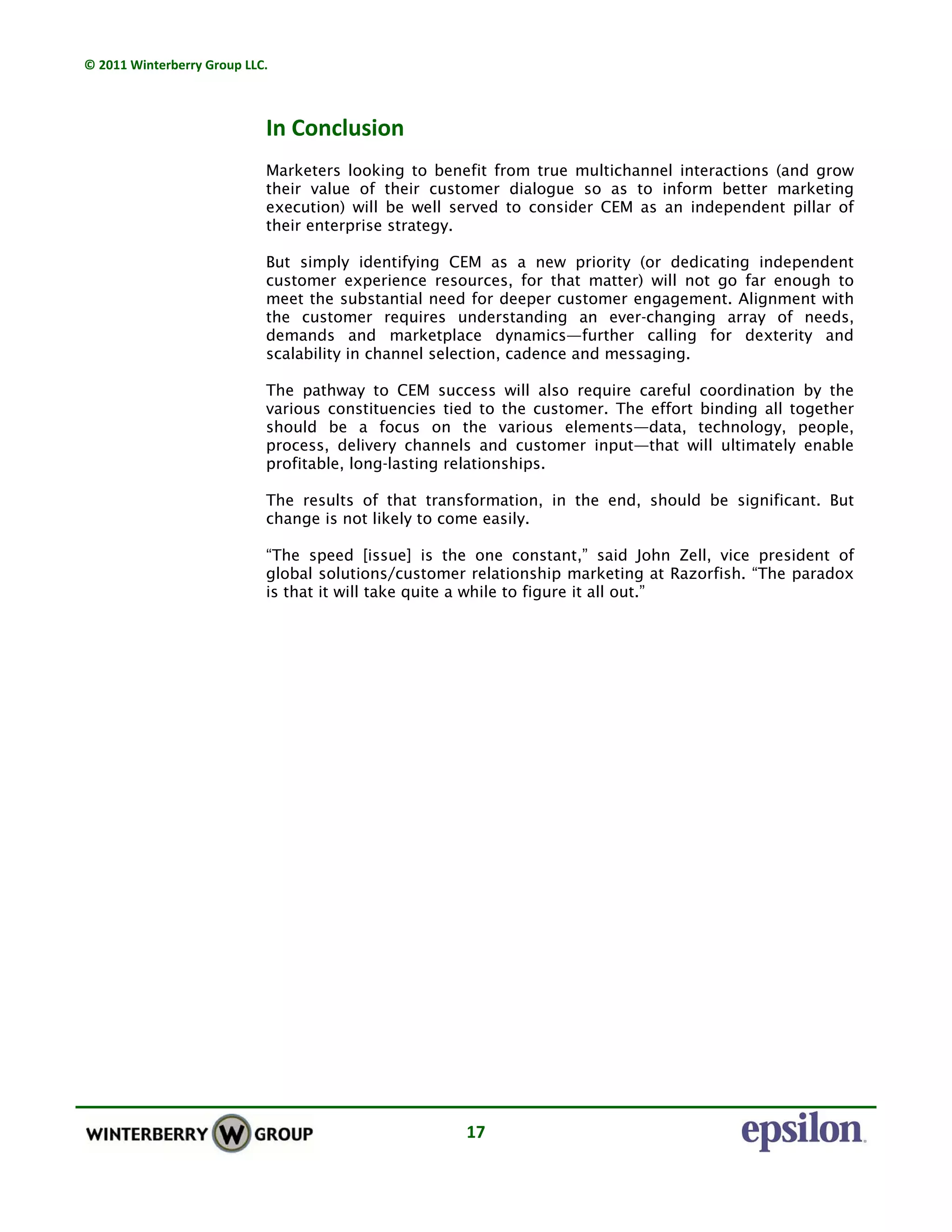 © 2011 Winterberry Group LLC. 
17 
In Conclusion
Marketers looking to benefit from true multichannel interactions (and grow
their value of their customer dialogue so as to inform better marketing
execution) will be well served to consider CEM as an independent pillar of
their enterprise strategy.
But simply identifying CEM as a new priority (or dedicating independent
customer experience resources, for that matter) will not go far enough to
meet the substantial need for deeper customer engagement. Alignment with
the customer requires understanding an ever-changing array of needs,
demands and marketplace dynamics—further calling for dexterity and
scalability in channel selection, cadence and messaging.
The pathway to CEM success will also require careful coordination by the
various constituencies tied to the customer. The effort binding all together
should be a focus on the various elements—data, technology, people,
process, delivery channels and customer input—that will ultimately enable
profitable, long-lasting relationships.
The results of that transformation, in the end, should be significant. But
change is not likely to come easily.
“The speed [issue] is the one constant,” said John Zell, vice president of
global solutions/customer relationship marketing at Razorfish. “The paradox
is that it will take quite a while to figure it all out.”
 