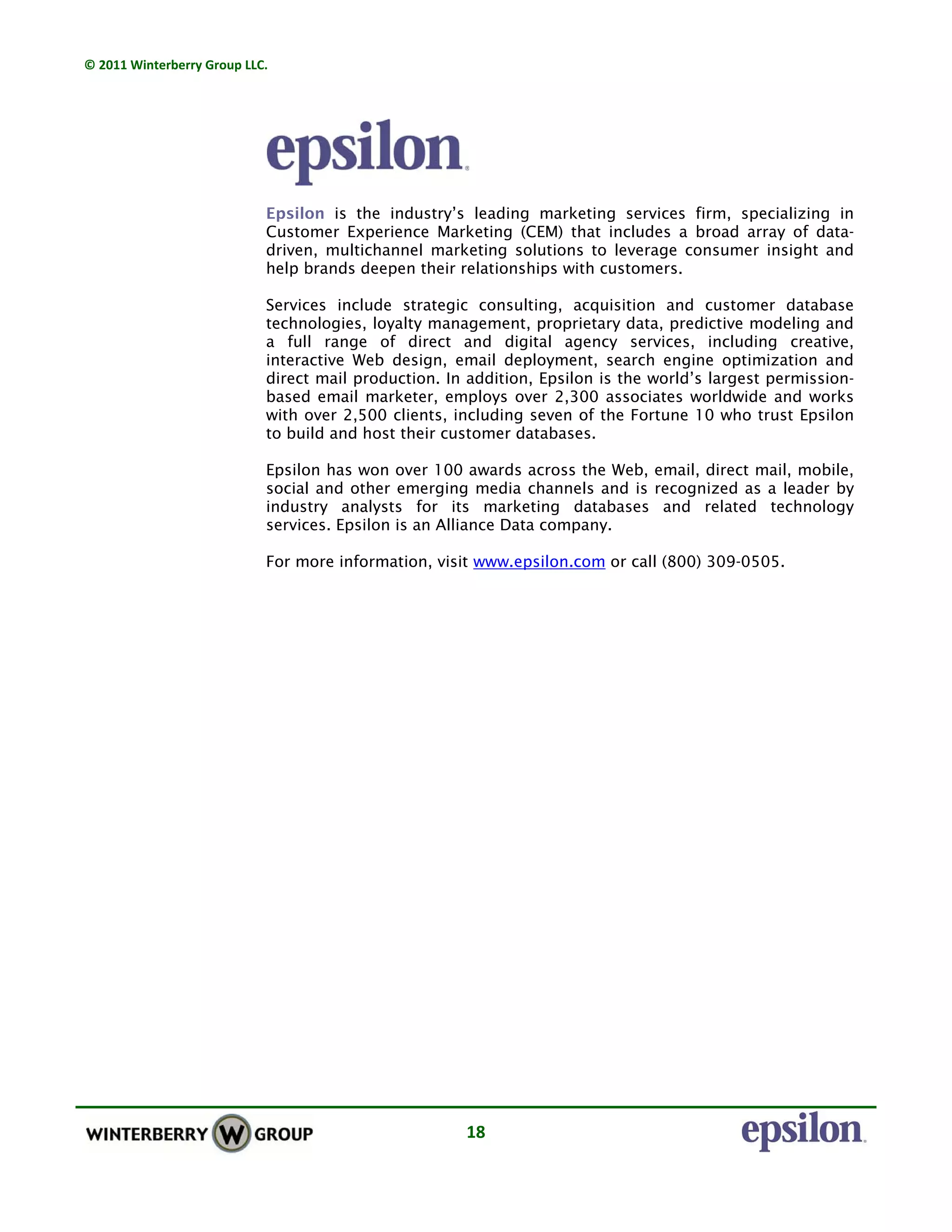 © 2011 Winterberry Group LLC. 
18 
Epsilon is the industry’s leading marketing services firm, specializing in
Customer Experience Marketing (CEM) that includes a broad array of data-
driven, multichannel marketing solutions to leverage consumer insight and
help brands deepen their relationships with customers.
Services include strategic consulting, acquisition and customer database
technologies, loyalty management, proprietary data, predictive modeling and
a full range of direct and digital agency services, including creative,
interactive Web design, email deployment, search engine optimization and
direct mail production. In addition, Epsilon is the world’s largest permission-
based email marketer, employs over 2,300 associates worldwide and works
with over 2,500 clients, including seven of the Fortune 10 who trust Epsilon
to build and host their customer databases.
Epsilon has won over 100 awards across the Web, email, direct mail, mobile,
social and other emerging media channels and is recognized as a leader by
industry analysts for its marketing databases and related technology
services. Epsilon is an Alliance Data company.
For more information, visit www.epsilon.com or call (800) 309-0505.
 