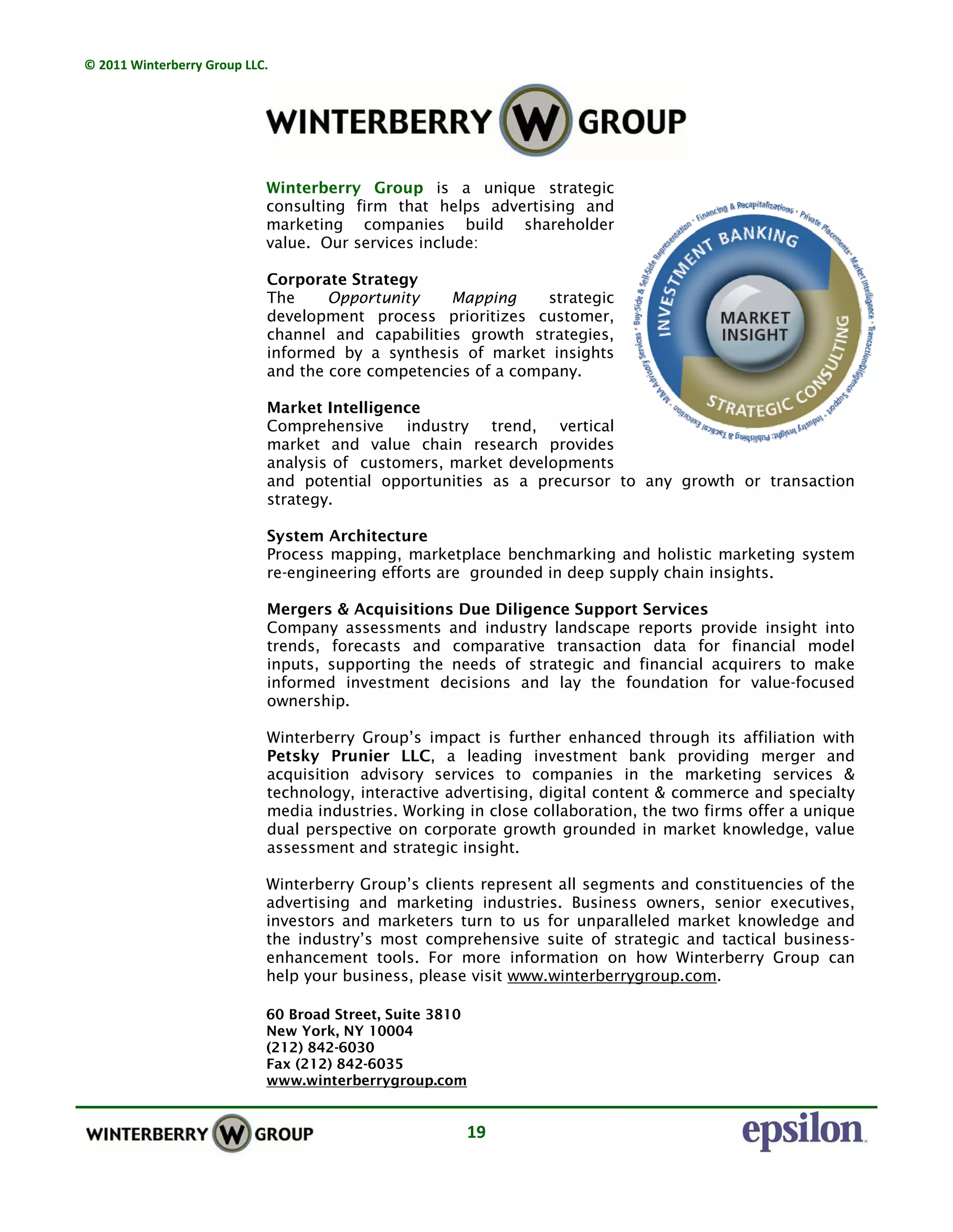 © 2011 Winterberry Group LLC. 
19 
Winterberry Group is a unique strategic
consulting firm that helps advertising and
marketing companies build shareholder
value. Our services include:
Corporate Strategy
The Opportunity Mapping strategic
development process prioritizes customer,
channel and capabilities growth strategies,
informed by a synthesis of market insights
and the core competencies of a company.
Market Intelligence
Comprehensive industry trend, vertical
market and value chain research provides
analysis of customers, market developments
and potential opportunities as a precursor to any growth or transaction
strategy.
System Architecture
Process mapping, marketplace benchmarking and holistic marketing system
re-engineering efforts are grounded in deep supply chain insights.
Mergers & Acquisitions Due Diligence Support Services
Company assessments and industry landscape reports provide insight into
trends, forecasts and comparative transaction data for financial model
inputs, supporting the needs of strategic and financial acquirers to make
informed investment decisions and lay the foundation for value-focused
ownership.
Winterberry Group’s impact is further enhanced through its affiliation with
Petsky Prunier LLC, a leading investment bank providing merger and
acquisition advisory services to companies in the marketing services &
technology, interactive advertising, digital content & commerce and specialty
media industries. Working in close collaboration, the two firms offer a unique
dual perspective on corporate growth grounded in market knowledge, value
assessment and strategic insight.
Winterberry Group’s clients represent all segments and constituencies of the
advertising and marketing industries. Business owners, senior executives,
investors and marketers turn to us for unparalleled market knowledge and
the industry’s most comprehensive suite of strategic and tactical business-
enhancement tools. For more information on how Winterberry Group can
help your business, please visit www.winterberrygroup.com.
60 Broad Street, Suite 3810
New York, NY 10004
(212) 842-6030
Fax (212) 842-6035
www.winterberrygroup.com
 