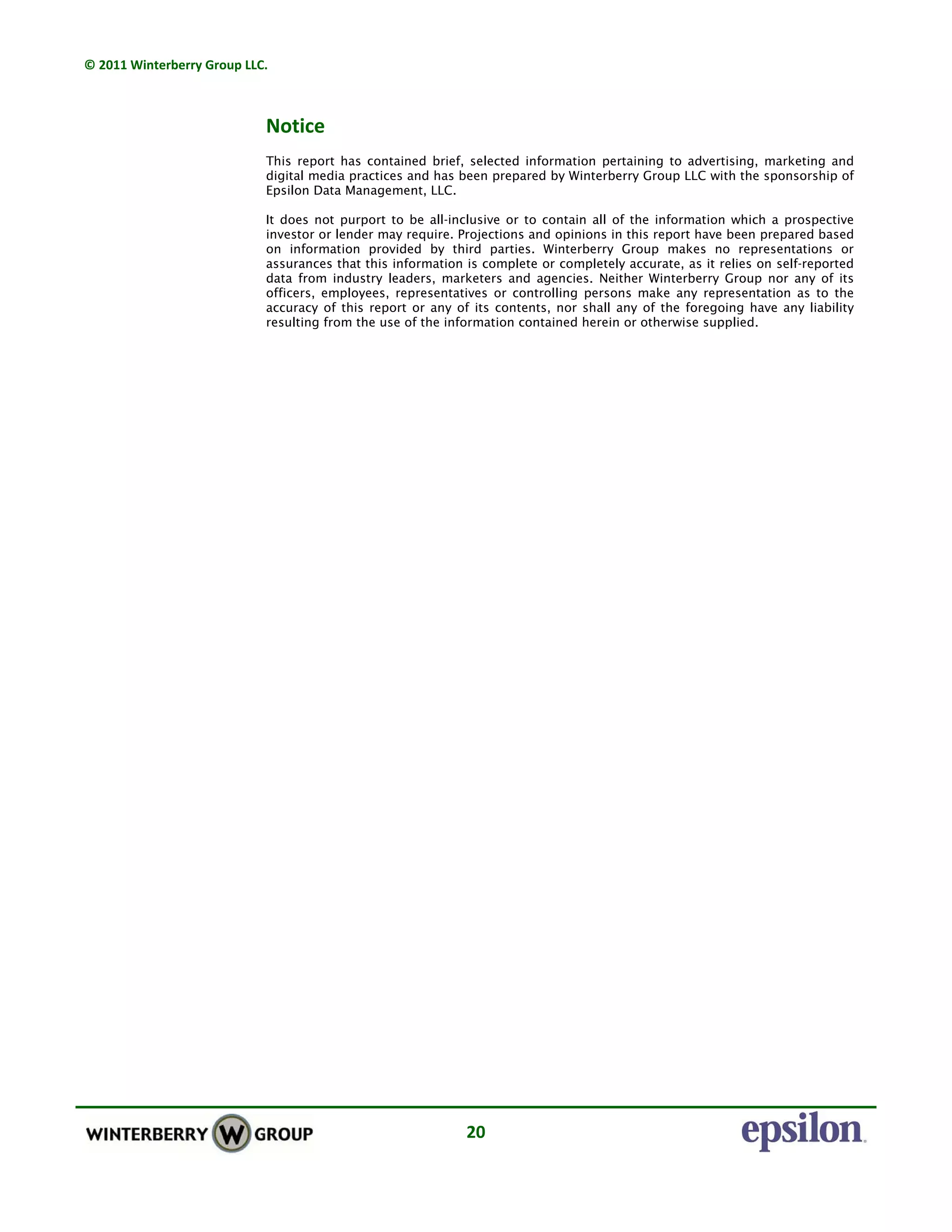 © 2011 Winterberry Group LLC. 
20 
Notice 
This report has contained brief, selected information pertaining to advertising, marketing and
digital media practices and has been prepared by Winterberry Group LLC with the sponsorship of
Epsilon Data Management, LLC.
It does not purport to be all-inclusive or to contain all of the information which a prospective
investor or lender may require. Projections and opinions in this report have been prepared based
on information provided by third parties. Winterberry Group makes no representations or
assurances that this information is complete or completely accurate, as it relies on self-reported
data from industry leaders, marketers and agencies. Neither Winterberry Group nor any of its
officers, employees, representatives or controlling persons make any representation as to the
accuracy of this report or any of its contents, nor shall any of the foregoing have any liability
resulting from the use of the information contained herein or otherwise supplied.
 