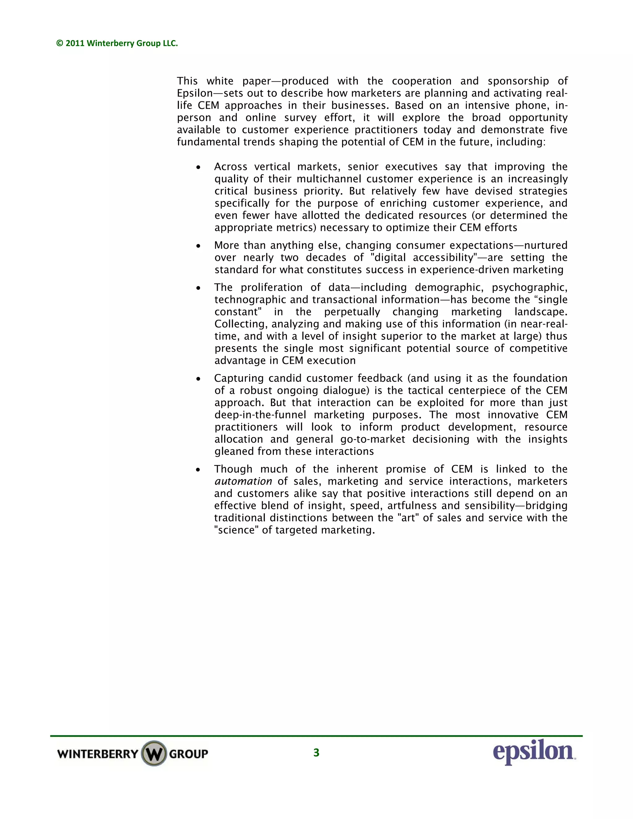 © 2011 Winterberry Group LLC. 
3 
This white paper—produced with the cooperation and sponsorship of
Epsilon—sets out to describe how marketers are planning and activating real-
life CEM approaches in their businesses. Based on an intensive phone, in-
person and online survey effort, it will explore the broad opportunity
available to customer experience practitioners today and demonstrate five
fundamental trends shaping the potential of CEM in the future, including:
• Across vertical markets, senior executives say that improving the
quality of their multichannel customer experience is an increasingly
critical business priority. But relatively few have devised strategies
specifically for the purpose of enriching customer experience, and
even fewer have allotted the dedicated resources (or determined the
appropriate metrics) necessary to optimize their CEM efforts
• More than anything else, changing consumer expectations—nurtured
over nearly two decades of "digital accessibility"—are setting the
standard for what constitutes success in experience-driven marketing
• The proliferation of data—including demographic, psychographic,
technographic and transactional information—has become the “single
constant" in the perpetually changing marketing landscape.
Collecting, analyzing and making use of this information (in near-real-
time, and with a level of insight superior to the market at large) thus
presents the single most significant potential source of competitive
advantage in CEM execution
• Capturing candid customer feedback (and using it as the foundation
of a robust ongoing dialogue) is the tactical centerpiece of the CEM
approach. But that interaction can be exploited for more than just
deep-in-the-funnel marketing purposes. The most innovative CEM
practitioners will look to inform product development, resource
allocation and general go-to-market decisioning with the insights
gleaned from these interactions
• Though much of the inherent promise of CEM is linked to the
automation of sales, marketing and service interactions, marketers
and customers alike say that positive interactions still depend on an
effective blend of insight, speed, artfulness and sensibility—bridging
traditional distinctions between the "art" of sales and service with the
"science" of targeted marketing.
 
