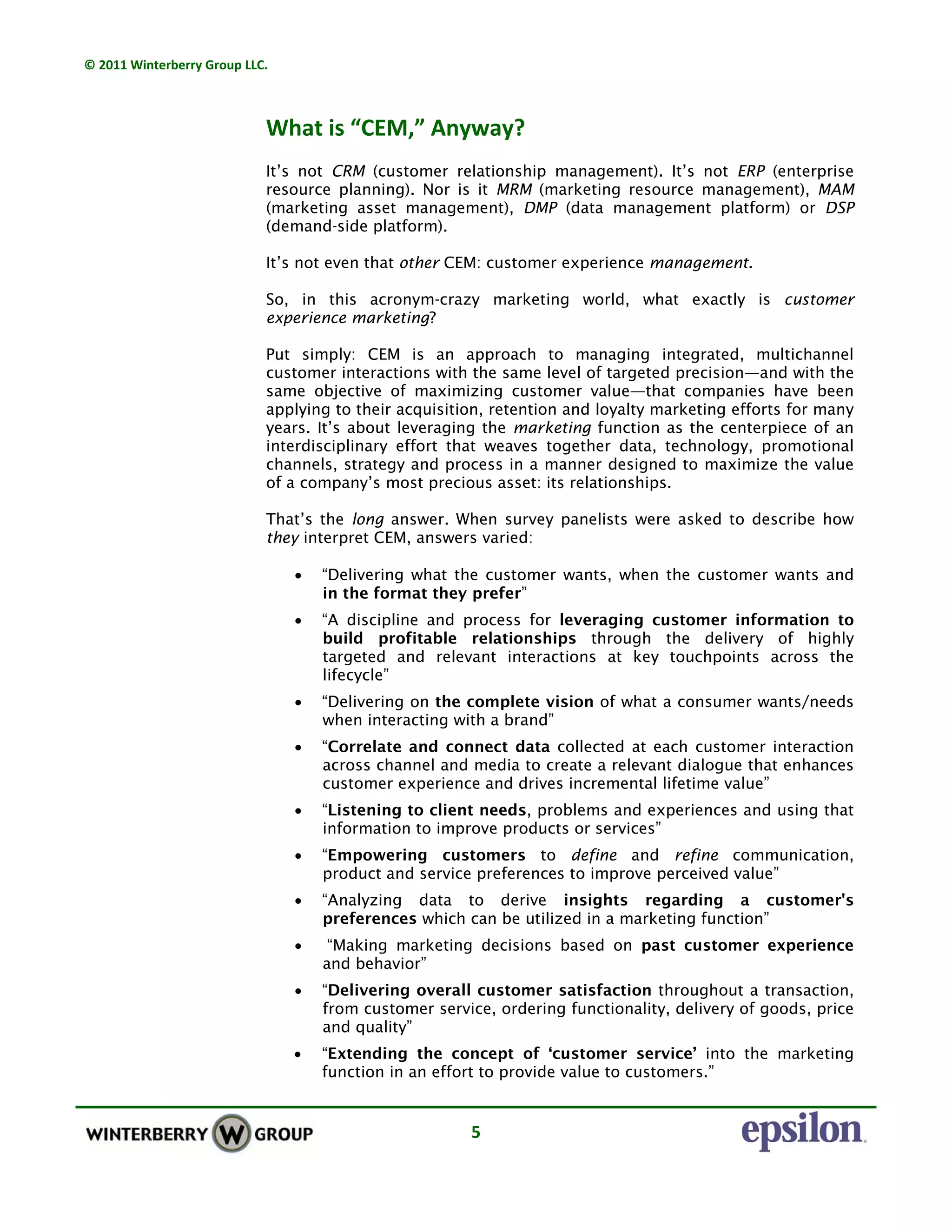 © 2011 Winterberry Group LLC. 
5 
What is “CEM,” Anyway?
 
It’s not CRM (customer relationship management). It’s not ERP (enterprise
resource planning). Nor is it MRM (marketing resource management), MAM
(marketing asset management), DMP (data management platform) or DSP
(demand-side platform).
It’s not even that other CEM: customer experience management.
So, in this acronym-crazy marketing world, what exactly is customer
experience marketing?
Put simply: CEM is an approach to managing integrated, multichannel
customer interactions with the same level of targeted precision—and with the
same objective of maximizing customer value—that companies have been
applying to their acquisition, retention and loyalty marketing efforts for many
years. It’s about leveraging the marketing function as the centerpiece of an
interdisciplinary effort that weaves together data, technology, promotional
channels, strategy and process in a manner designed to maximize the value
of a company’s most precious asset: its relationships.
That’s the long answer. When survey panelists were asked to describe how
they interpret CEM, answers varied:
• “Delivering what the customer wants, when the customer wants and
in the format they prefer”
• “A discipline and process for leveraging customer information to
build profitable relationships through the delivery of highly
targeted and relevant interactions at key touchpoints across the
lifecycle”
• “Delivering on the complete vision of what a consumer wants/needs
when interacting with a brand”
• “Correlate and connect data collected at each customer interaction
across channel and media to create a relevant dialogue that enhances
customer experience and drives incremental lifetime value”
• “Listening to client needs, problems and experiences and using that
information to improve products or services”
• “Empowering customers to define and refine communication,
product and service preferences to improve perceived value”
• “Analyzing data to derive insights regarding a customer's
preferences which can be utilized in a marketing function”
• “Making marketing decisions based on past customer experience
and behavior”
• “Delivering overall customer satisfaction throughout a transaction,
from customer service, ordering functionality, delivery of goods, price
and quality”
• “Extending the concept of ‘customer service’ into the marketing
function in an effort to provide value to customers.”
 