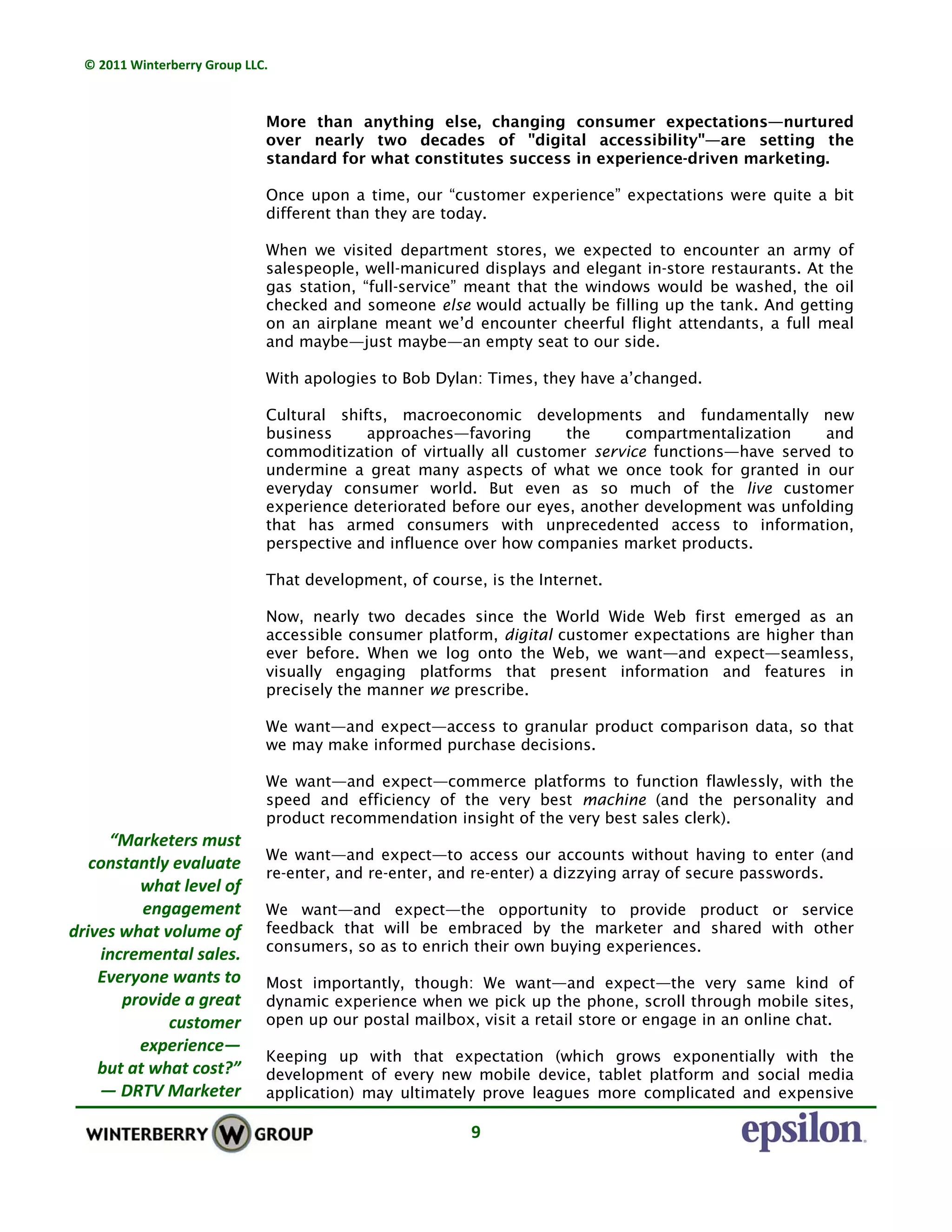 © 2011 Winterberry Group LLC. 
9 
More than anything else, changing consumer expectations—nurtured
over nearly two decades of "digital accessibility"—are setting the
standard for what constitutes success in experience-driven marketing.
Once upon a time, our “customer experience” expectations were quite a bit
different than they are today.
When we visited department stores, we expected to encounter an army of
salespeople, well-manicured displays and elegant in-store restaurants. At the
gas station, “full-service” meant that the windows would be washed, the oil
checked and someone else would actually be filling up the tank. And getting
on an airplane meant we’d encounter cheerful flight attendants, a full meal
and maybe—just maybe—an empty seat to our side.
With apologies to Bob Dylan: Times, they have a’changed.
Cultural shifts, macroeconomic developments and fundamentally new
business approaches—favoring the compartmentalization and
commoditization of virtually all customer service functions—have served to
undermine a great many aspects of what we once took for granted in our
everyday consumer world. But even as so much of the live customer
experience deteriorated before our eyes, another development was unfolding
that has armed consumers with unprecedented access to information,
perspective and influence over how companies market products.
That development, of course, is the Internet.
Now, nearly two decades since the World Wide Web first emerged as an
accessible consumer platform, digital customer expectations are higher than
ever before. When we log onto the Web, we want—and expect—seamless,
visually engaging platforms that present information and features in
precisely the manner we prescribe.
We want—and expect—access to granular product comparison data, so that
we may make informed purchase decisions.
We want—and expect—commerce platforms to function flawlessly, with the
speed and efficiency of the very best machine (and the personality and
product recommendation insight of the very best sales clerk).
We want—and expect—to access our accounts without having to enter (and
re-enter, and re-enter, and re-enter) a dizzying array of secure passwords.
We want—and expect—the opportunity to provide product or service
feedback that will be embraced by the marketer and shared with other
consumers, so as to enrich their own buying experiences.
Most importantly, though: We want—and expect—the very same kind of
dynamic experience when we pick up the phone, scroll through mobile sites,
open up our postal mailbox, visit a retail store or engage in an online chat.
Keeping up with that expectation (which grows exponentially with the
development of every new mobile device, tablet platform and social media
application) may ultimately prove leagues more complicated and expensive
“Marketers must 
constantly evaluate 
what level of 
engagement 
drives what volume of 
incremental sales. 
Everyone wants to 
provide a great 
customer 
experience— 
but at what cost?” 
— DRTV Marketer  
 
