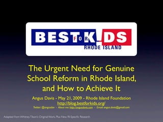 The Urgent Need for Genuine
                   School Reform in Rhode Island,
                       and How to Achieve It
                        Angus Davis - May 21, 2009 - Rhode Island Foundation
                                     http://blog.bestforkids.org/
                        Twitter: @angusdav - About me: http://angusdavis.com - Email: angus.davis@gmail.com


Adapted from Whitney Tilson’s Original Work, Plus New RI-Speciﬁc Research
 