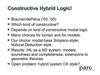 Constructive Hybrid Logic!

   Brauner/dePaiva ('03, '05)
   Which kind of constructive?
   Depends on kind of constructive modal logic
   Many choices for syntax and for models.
   Our choice: modal base Simpson-style,
    Natural Deduction style.
   Results: IHL as a ND system, models,
    soundness and completeness, extensions to
    geometric theories
   Open problem: hybrid system CK style?...
 