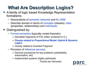 What Are Description Logics?
   A family of logic based Knowledge Representation
    formalisms
    – Descendants of semantic networks and KL-ONE
    – Describe domain in terms of concepts (classes), roles
      (properties, relationships) and individuals
   Distinguished by:
    – Formal semantics (typically model theoretic)
        » Decidable fragments of FOL (often contained in C2)
        » Closely related to Propositional Modal, Hybrid & Dynamic
          Logics
        » Closely related to Guarded Fragment
    – Provision of inference services
        » Decision procedures for key problems (satisfiability,
          subsumption, etc)
        » Implemented systems (highly optimised)
                                  Thanks Ian Horrocks!
 