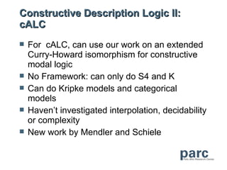 Constructive Description Logic II:
cALC
   For cALC, can use our work on an extended
    Curry-Howard isomorphism for constructive
    modal logic
   No Framework: can only do S4 and K
   Can do Kripke models and categorical
    models
   Haven’t investigated interpolation, decidability
    or complexity
   New work by Mendler and Schiele
 