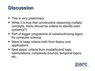 Discussion

   This is very preliminary
   While it is true that constructive reasoning multiply
    concepts, there should be criteria to identify best
    system(s?)
   Part of bigger programme of constructivizing logics
    for computer science
   Want to keep criteria both from theory and
    applications
   Next steps: criteria from modal/hybrid logic,
    bisimulations, complexity bounds, temporal logics,
    etc…
 