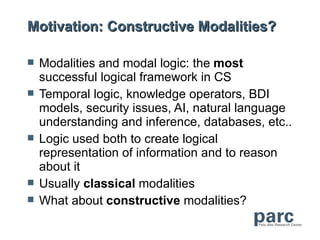 Motivation: Constructive Modalities?

   Modalities and modal logic: the most
    successful logical framework in CS
   Temporal logic, knowledge operators, BDI
    models, security issues, AI, natural language
    understanding and inference, databases, etc..
   Logic used both to create logical
    representation of information and to reason
    about it
   Usually classical modalities
   What about constructive modalities?
 