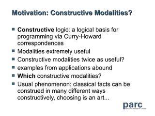 Motivation: Constructive Modalities?

   Constructive logic: a logical basis for
    programming via Curry-Howard
    correspondences
   Modalities extremely useful
   Constructive modalities twice as useful?
   examples from applications abound
   Which constructive modalities?
   Usual phenomenon: classical facts can be
    construed in many different ways
    constructively, choosing is an art...
 